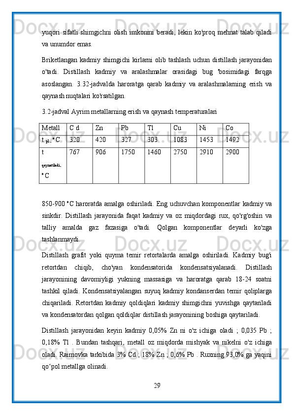 yuqori  sifatli  shimgichni   olish   imkonini   beradi,  lekin  ko'proq  mehnat  talab   qiladi
va unumdor emas.
Briketlangan kadmiy shimgichi  kirlarni  olib tashlash  uchun  distillash jarayonidan
o'tadi.   Distillash   kadmiy   va   aralashmalar   orasidagi   bug   'bosimidagi   farqga
asoslangan.   3.32-jadvalda   haroratga   qarab   kadmiy   va   aralashmalarning   erish   va
qaynash nuqtalari ko'rsatilgan.
3.2-jadval Ayrim metallarning erish va qaynash temperaturalari
Metall C d Zn Pb Tl Cu Ni Co
t 
pl .,  o 
C 320 420 327 303 1083 1453 1492
t
qaynatiladi.,
o 
C 767 906 1750 1460 2750 2910 2900
850-900   о
С haroratda amalga oshiriladi. Eng uchuvchan komponentlar kadmiy va
sinkdir.   Distillash   jarayonida   faqat   kadmiy   va   oz   miqdordagi   rux,   qo'rg'oshin   va
talliy   amalda   gaz   fazasiga   o'tadi.   Qolgan   komponentlar   deyarli   ko'zga
tashlanmaydi.
Distillash   grafit   yoki   quyma   temir   retortalarda   amalga   oshiriladi.   Kadmiy   bug'i
retortdan   chiqib,   cho'yan   kondensatorida   kondensatsiyalanadi.   Distillash
jarayonining   davomiyligi   yukning   massasiga   va   haroratga   qarab   18-24   soatni
tashkil   qiladi.   Kondensatsiyalangan   suyuq   kadmiy   kondanserdan   temir   qoliplarga
chiqariladi.   Retortdan   kadmiy   qoldiqlari   kadmiy   shimgichni   yuvishga   qaytariladi
va kondensatordan qolgan qoldiqlar distillash jarayonining boshiga qaytariladi.
Distillash   jarayonidan   keyin   kadmiy   0,05%   Zn   ni   o'z   ichiga   oladi   ;   0,035   Pb   ;
0,18%   Tl   .   Bundan   tashqari,   metall   oz   miqdorda   mishyak   va   nikelni   o'z   ichiga
oladi. Raimovka tarkibida 3% Cd ; 18% Zn ; 0,6% Pb . Ruxning 93,0% ga yaqini
qo pol metallga olinadi.ʻ
29