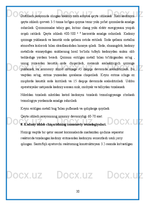 Distillash jarayonida olingan kadmiy xom ashyosi qayta ishlanadi. Xom kadmiyni
qayta ishlash quvvati 3-5 tonna bo'lgan quyma temir yoki po'lat qozonlarda amalga
oshiriladi.  Qozonxonalar   tabiiy  gaz,   ko'mir   chang   yoki   elektr   energiyasini   yoqish
orqali   isitiladi.   Qayta   ishlash   400-500   o   S  
haroratda   amalga   oshiriladi.   Kadmiy
qozonga yuklanadi va kaustik soda qatlami ostida eritiladi. Soda qatlami metallni
atmosfera kislorodi bilan oksidlanishdan himoya qiladi. Soda, shuningdek, kadmiy
metallida   erimaydigan   sinklarning   hosil   bo'lishi   tufayli   kadmiydan   sinkni   olib
tashlashga   yordam   beradi.   Qozonni   eritilgan   metall   bilan   to'ldirgandan   so'ng   ,
uning   yuzasidan   kaustik   soda   chiqariladi,   mexanik   aralashtirgich   qozonga
yuklanadi   va   ammoniy   xlorid   eritmaga   45   daqiqa   davomida   aralashtiriladi.   Bu
vaqtdan   so'ng,   eritma   yuzasidan   qoralama   chiqariladi.   Keyin   eritma   ichiga   oz
miqdorda   kaustik   soda   kiritiladi   va   15   daqiqa   davomida   aralashtiriladi.   Ushbu
operatsiyalar natijasida kadmiy asosan sink, mishyak va talliydan tozalanadi.
Nikeldan   tozalash   nikeldan   katod   kadmiyni   tozalash   texnologiyasiga   o'xshash
texnologiya yordamida amalga oshiriladi.
Keyin eritilgan metall bug 'bilan puflanadi va qoliplarga quyiladi.
Qayta ishlash jarayonining umumiy davomiyligi 60-70 soat.
8.  Kadmiy ishlab chiqarishning zamonaviy texnologiyalari.
Hozirgi vaqtda bir qator sanoat korxonalarida markazdan qochma separator 
reaktorida tozalangan kadmiy eritmasidan kadmiyni sementlash usuli joriy 
qilingan. Santrifüjli ajratuvchi reaktorning konstruktsiyasi 3.2-rasmda ko'rsatilgan
30