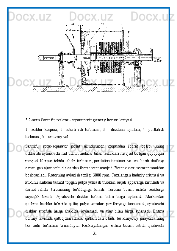 3.2-rasm Santrifüj reaktor - separatorning asosiy konstruktsiyasi
1-   reaktor   korpusi;   2-   rotorli   ish   turbinasi;   3   –   disklarni   ajratish;   4-   portlatish
turbinasi; 5 – umumiy val
Santrifüj   rotor-separator   po'lat   silindrsimon   korpusdan   iborat   bo'lib,   uning
uchlarida aylanuvchi mil uchun muhrlar bilan teshiklari mavjud bo'lgan qopqoqlar
mavjud. Korpus  ichida ishchi  turbinasi,  portlatish  turbinasi  va ichi  bo'sh shaftaga
o'rnatilgan ajratuvchi disklardan iborat rotor mavjud. Rotor elektr motor tomonidan
boshqariladi. Rotorning aylanish tezligi 3000 rpm. Tozalangan kadmiy eritmasi va
kukunli sinkdan tashkil topgan pulpa yuklash trubkasi orqali apparatga kiritiladi va
darhol   ishchi   turbinaning   bo'shlig'iga   kiradi.   Turbina   bosim   ostida   reaktorga
suyuqlik   beradi.   Ajratuvchi   disklar   turbina   bilan   birga   aylanadi.   Markazdan
qochma   kuchlar   ta'sirida   qattiq   pulpa   zarralari   periferiyaga   tashlanadi,   ajratuvchi
disklar   atrofida   halqa   shaklida   joylashadi   va   ular   bilan   birga   aylanadi.   Eritma
doimiy   ravishda   qattiq   zarrachalar   qatlamidan   o'tadi,   bu   kimyoviy   jarayonlarning
tez   sodir   bo'lishini   ta'minlaydi.   Reaksiyalangan   eritma   bosim   ostida   ajratuvchi
31