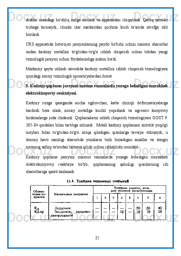 disklar   orasidagi  bo'shliq   milga   suriladi   va  apparatdan  chiqariladi.  Qattiq  zarralar
trubaga   kirmaydi,   chunki   ular   markazdan   qochma   kuch   ta'sirida   atrofga   olib
boriladi.
CRS   apparatida   heterojen   jarayonlarning   paydo   bo'lishi   uchun   maxsus   sharoitlar
undan   kadmiy   metallini   to'g'ridan-to'g'ri   ishlab   chiqarish   uchun   tubdan   yangi
texnologik jarayon uchun foydalanishga imkon berdi.
Markaziy   qayta   ishlash   zavodida   kadmiy   metallini   ishlab   chiqarish   texnologiyasi
quyidagi asosiy texnologik operatsiyalardan iborat.
9.   Kadmiy qoplama jarayoni maxsus vannalarda yuzaga keladigan murakkab
elektrokimyoviy reaktsiyasi.
Kadmiy   ruxga   qaraganda   ancha   egiluvchan,   katta   chiziqli   deformatsiyalarga
bardosh   bera   oladi,   asosiy   metallga   kuchli   yopishadi   va   agressiv   kimyoviy
birikmalarga juda chidamli. Qoplamalarni ishlab chiqarish texnologiyasi GOST 9.
305-84 qoidalari bilan tartibga solinadi . Metall kadmiy qoplamasi sintetik yoqilg'i
moylari   bilan   to'g'ridan-to'g'ri   aloqa   qiladigan   qismlarga   tavsiya   etilmaydi,   u
doimiy   havo   namligi   sharoitida   yuzalarni   tuzli   buzadigan   amallar   va   dengiz
suvining salbiy ta'siridan himoya qilish uchun ishlatilishi mumkin.
Kadmiy   qoplama   jarayoni   maxsus   vannalarda   yuzaga   keladigan   murakkab
elektrokimyoviy   reaktsiya   bo'lib,   qoplamaning   qalinligi   qismlarning   ish
sharoitlariga qarab tanlanadi.
32 