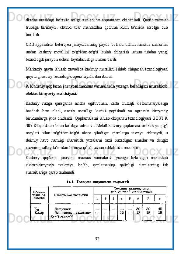 disklar   orasidagi  bo'shliq   milga   suriladi   va  apparatdan  chiqariladi.  Qattiq  zarralar
trubaga   kirmaydi,   chunki   ular   markazdan   qochma   kuch   ta'sirida   atrofga   olib
boriladi.
CRS   apparatida   heterojen   jarayonlarning   paydo   bo'lishi   uchun   maxsus   sharoitlar
undan   kadmiy   metallini   to'g'ridan-to'g'ri   ishlab   chiqarish   uchun   tubdan   yangi
texnologik jarayon uchun foydalanishga imkon berdi.
Markaziy   qayta   ishlash   zavodida   kadmiy   metallini   ishlab   chiqarish   texnologiyasi
quyidagi asosiy texnologik operatsiyalardan iborat.
9.   Kadmiy qoplama jarayoni maxsus vannalarda yuzaga keladigan murakkab
elektrokimyoviy reaktsiyasi.
Kadmiy   ruxga   qaraganda   ancha   egiluvchan,   katta   chiziqli   deformatsiyalarga
bardosh   bera   oladi,   asosiy   metallga   kuchli   yopishadi   va   agressiv   kimyoviy
birikmalarga juda chidamli. Qoplamalarni ishlab chiqarish texnologiyasi GOST 9.
305-84 qoidalari bilan tartibga solinadi . Metall kadmiy qoplamasi sintetik yoqilg'i
moylari   bilan   to'g'ridan-to'g'ri   aloqa   qiladigan   qismlarga   tavsiya   etilmaydi,   u
doimiy   havo   namligi   sharoitida   yuzalarni   tuzli   buzadigan   amallar   va   dengiz
suvining salbiy ta'siridan himoya qilish uchun ishlatilishi mumkin.
Kadmiy   qoplama   jarayoni   maxsus   vannalarda   yuzaga   keladigan   murakkab
elektrokimyoviy   reaktsiya   bo'lib,   qoplamaning   qalinligi   qismlarning   ish
sharoitlariga qarab tanlanadi.
32