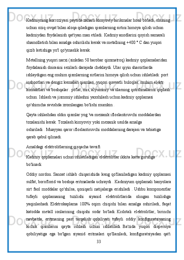 Kadmiyning korroziyasi paytida zaharli kimyoviy birikmalar hosil bo'ladi, shuning
uchun oziq-ovqat bilan aloqa qiladigan qismlarning sirtini himoya qilish uchun 
kadmiydan foydalanish qat'iyan man etiladi.   Kadmiy anodlarini quyish samarali 
shamollatish bilan amalga oshirilishi kerak va metallning +400 ° C dan yuqori 
qizib ketishiga yo'l qo'ymaslik kerak.
Metallning yuqori narxi (sinkdan 50 barobar qimmatroq) kadmiy qoplamalaridan 
foydalanish doirasini sezilarli darajada cheklaydi. Ular qiyin sharoitlarda 
ishlaydigan eng muhim qismlarning sirtlarini himoya qilish uchun ishlatiladi: port 
inshootlari va dengiz kemalari qismlari, yuqori quvvatli buloqlar, muhim elektr 
kontaktlari va boshqalar . po'lat, mis, alyuminiy va ularning qotishmalarini qoplash
uchun. Ishlash va jismoniy ishlashni yaxshilash uchun kadmiy qoplamasi 
qo'shimcha ravishda xromlangan bo'lishi mumkin .
Qayta ishlashdan oldin qismlar yog 'va mexanik ifloslantiruvchi moddalardan 
tozalanishi kerak.   Tozalash kimyoviy yoki mexanik usulda amalga 
oshiriladi .   Muayyan qaror ifloslantiruvchi moddalarning darajasi va tabiatiga 
qarab qabul qilinadi.
Amaldagi elektrolitlarning qisqacha tavsifi
Kadmiy qoplamalari uchun ishlatiladigan elektrolitlar ikkita katta guruhga 
bo'linadi:
Oddiy   nordon.   Sanoat   ishlab   chiqarishida   keng   qo'llaniladigan   kadmiy   qoplamasi
sulfat, boroflorid va boshqa eritmalarda uchraydi .   Kadmiyum qoplamali banyolara
sirt   faol  moddalar  qo'shilsa,  qoniqarli   natijalarga  erishiladi   .   Ushbu  komponentlar
tufayli   qoplamaning   tuzilishi   siyanid   elektrolitlarida   olingan   tuzilishga
yaqinlashadi.   Elektrokaplama   100%   oqim   chiqishi   bilan   amalga   oshiriladi,   faqat
katodda   metall   ionlarining   chiqishi   sodir   bo'ladi.   Kislotali   elektrolitlar,   birinchi
navbatda,   eritmaning   past   tarqalish   qobiliyati   tufayli   oddiy   konfiguratsiyaning
kichik   qismlarini   qayta   ishlash   uchun   ishlatiladi.   Ba'zida   yuqori   dispersiya
qobiliyatiga   ega   bo'lgan   siyanid   eritmalari   qo'llaniladi,   konfiguratsiyadan   qat'i
33 