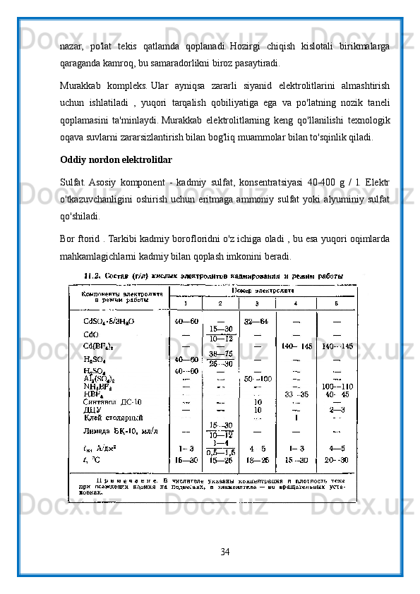 nazar,   po'lat   tekis   qatlamda   qoplanadi.   Hozirgi   chiqish   kislotali   birikmalarga
qaraganda kamroq, bu samaradorlikni biroz pasaytiradi.
Murakkab   kompleks.   Ular   ayniqsa   zararli   siyanid   elektrolitlarini   almashtirish
uchun   ishlatiladi   ,   yuqori   tarqalish   qobiliyatiga   ega   va   po'latning   nozik   taneli
qoplamasini   ta'minlaydi.   Murakkab   elektrolitlarning   keng   qo'llanilishi   texnologik
oqava suvlarni zararsizlantirish bilan bog'liq muammolar bilan to'sqinlik qiladi.
Oddiy nordon elektrolitlar
Sulfat.   Asosiy   komponent   -   kadmiy   sulfat,   konsentratsiyasi   40-400   g   /   l.   Elektr
o'tkazuvchanligini   oshirish   uchun  eritmaga   ammoniy  sulfat   yoki   alyuminiy  sulfat
qo'shiladi.
Bor ftorid .   Tarkibi kadmiy borofloridni o'z ichiga oladi , bu esa yuqori oqimlarda
mahkamlagichlarni kadmiy bilan qoplash imkonini beradi.
34 