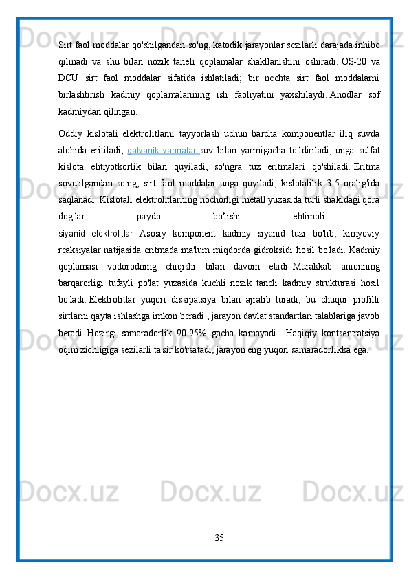 Sirt faol moddalar qo'shilgandan so'ng, katodik jarayonlar sezilarli darajada inhibe
qilinadi   va   shu   bilan   nozik   taneli   qoplamalar   shakllanishini   oshiradi.   OS-20   va
DCU   sirt   faol   moddalar   sifatida   ishlatiladi;   bir   nechta   sirt   faol   moddalarni
birlashtirish   kadmiy   qoplamalarining   ish   faoliyatini   yaxshilaydi.   Anodlar   sof
kadmiydan qilingan.
Oddiy   kislotali   elektrolitlarni   tayyorlash   uchun   barcha   komponentlar   iliq   suvda
alohida   eritiladi,   galvanik   vannalar   suv   bilan   yarmigacha   to'ldiriladi,   unga   sulfat
kislota   ehtiyotkorlik   bilan   quyiladi,   so'ngra   tuz   eritmalari   qo'shiladi.   Eritma
sovutilgandan   so'ng,   sirt   faol   moddalar   unga   quyiladi,   kislotalilik   3-5   oralig'ida
saqlanadi.   Kislotali elektrolitlarning nochorligi metall yuzasida turli shakldagi qora
dog'lar   paydo   bo'lishi   ehtimoli.  
siyanid   elektrolitlar   Asosiy   komponent   kadmiy   siyanid   tuzi   bo'lib,   kimyoviy
reaksiyalar   natijasida   eritmada  ma'lum   miqdorda  gidroksidi  hosil  bo'ladi.   Kadmiy
qoplamasi   vodorodning   chiqishi   bilan   davom   etadi.   Murakkab   anionning
barqarorligi   tufayli   po'lat   yuzasida   kuchli   nozik   taneli   kadmiy   strukturasi   hosil
bo'ladi.   Elektrolitlar   yuqori   dissipatsiya   bilan   ajralib   turadi,   bu   chuqur   profilli
sirtlarni qayta ishlashga imkon beradi , jarayon davlat standartlari talablariga javob
beradi.   Hozirgi   samaradorlik   90-95%   gacha   kamayadi   .   Haqiqiy   kontsentratsiya
oqim zichligiga sezilarli ta'sir ko'rsatadi, jarayon eng yuqori samaradorlikka ega.
35