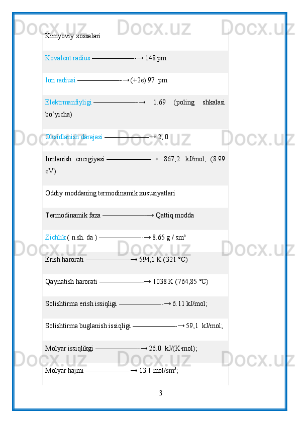 Kimyoviy xossalari
Kovalent radius   ——————-→ 148 pm
Ion radiusi   ——————-→ (+2e) 97    pm
Elektrmanfiyligi   ——————-→   1.69   (poling   shkalasi
bo‘yicha)
Oksidlanish darajasi   ——————-→ 2, 0
Ionlanish   energiyasi   ——————-→     867,2     kJ/mol;   (8.99
eV)
Oddiy moddaning termodinamik xususiyatlari
Termodinamik faza   ——————-→ Qattiq modda
Zichlik   (   n.sh.   da   )   ——————-→ 8.65 g / sm³
Erish harorati   ——————-→ 594,1 K (321 °C)
Qaynatish harorati   ——————-→ 1038 K (764,85 °C)
Solishtirma erish issiqligi   ——————-→ 6.11 kJ/mol;
Solishtirma buglanish issiqligi   ——————-→ 59,1    kJ/mol;
Molyar issiqlikgi   ——————-→ 26.0    kJ/(K∙mol);
Molyar hajmi   ——————-→ 13.1 mol/sm 3
;
3 