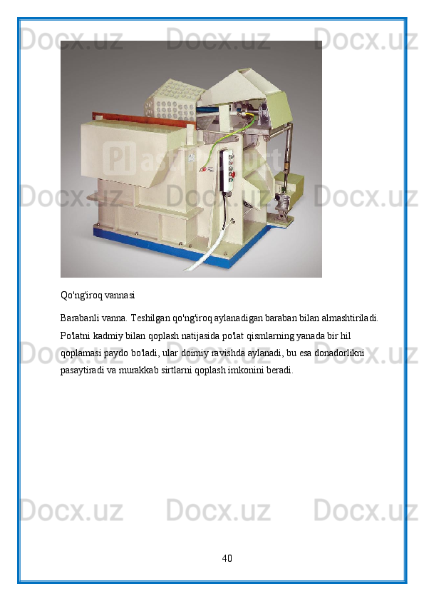 Qo'ng'iroq vannasi
Barabanli vanna. Teshilgan qo'ng'iroq aylanadigan baraban bilan almashtiriladi. 
Po'latni kadmiy bilan qoplash natijasida po'lat qismlarning yanada bir hil 
qoplamasi paydo bo'ladi, ular doimiy ravishda aylanadi, bu esa donadorlikni 
pasaytiradi va murakkab sirtlarni qoplash imkonini beradi.
40