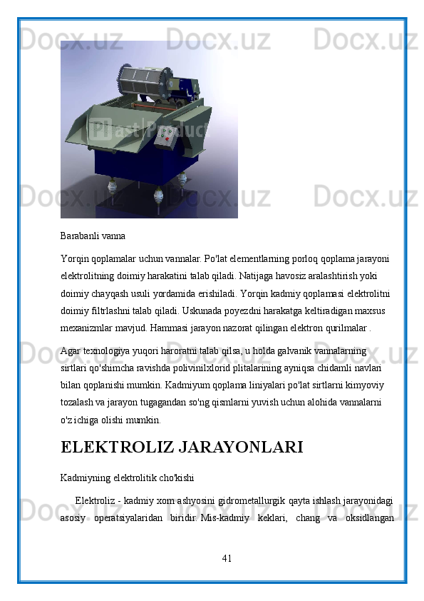 Barabanli vanna
Yorqin qoplamalar uchun vannalar. Po'lat elementlarning porloq qoplama jarayoni 
elektrolitning doimiy harakatini talab qiladi. Natijaga havosiz aralashtirish yoki 
doimiy chayqash usuli yordamida erishiladi. Yorqin kadmiy qoplamasi elektrolitni 
doimiy filtrlashni talab qiladi. Uskunada poyezdni harakatga keltiradigan maxsus 
mexanizmlar mavjud. Hammasi jarayon nazorat qilingan elektron qurilmalar .
Agar texnologiya yuqori haroratni talab qilsa, u holda galvanik vannalarning 
sirtlari qo'shimcha ravishda polivinilxlorid plitalarining ayniqsa chidamli navlari 
bilan qoplanishi mumkin. Kadmiyum qoplama liniyalari po'lat sirtlarni kimyoviy 
tozalash va jarayon tugagandan so'ng qismlarni yuvish uchun alohida vannalarni 
o'z ichiga olishi mumkin.
ELEKTROLIZ JARAYONLARI
Kadmiyning elektrolitik cho'kishi
      Elektroliz - kadmiy xom ashyosini gidrometallurgik qayta ishlash jarayonidagi
asosiy   operatsiyalaridan   biridir.   Mis-kadmiy   keklari,   chang   va   oksidlangan
41 