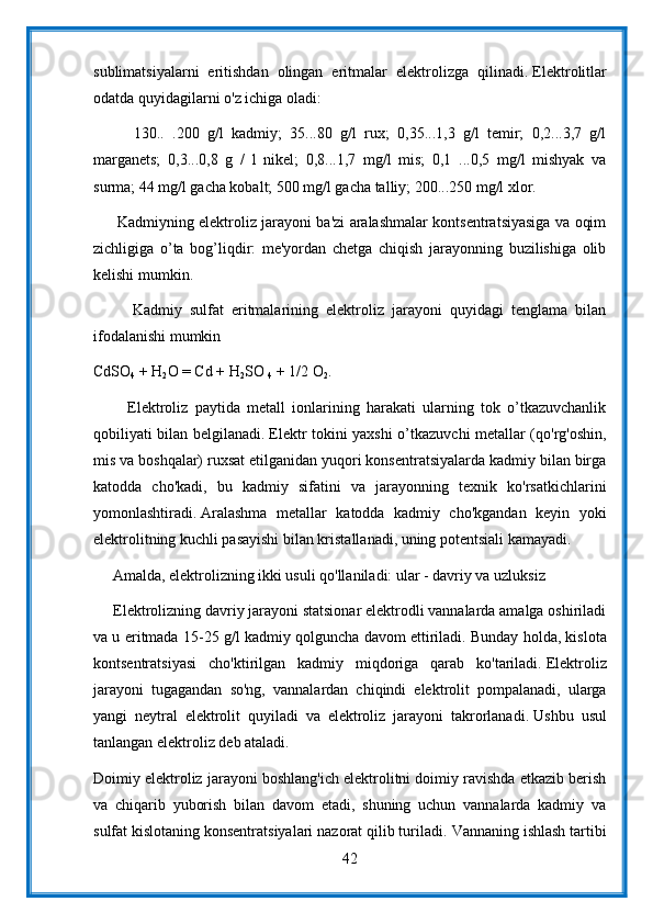 sublimatsiyalarni   eritishdan   olingan   eritmalar   elektrolizga   qilinadi.   Elektrolitlar
odatda quyidagilarni o'z ichiga oladi:
          130..   .200   g/l   kadmiy;   35...80   g/l   rux;   0,35...1,3   g/l   temir;   0,2...3,7   g/l
marganets;   0,3...0,8   g   /   l   nikel;   0,8...1,7   mg/l   mis;   0,1   ...0,5   mg/l   mishyak   va
surma; 44 mg/l gacha kobalt; 500 mg/l gacha talliy; 200...250 mg/l xlor.
         Kadmiyning elektroliz jarayoni ba'zi aralashmalar kontsentratsiyasiga va oqim
zichligiga   o’ta   bog’liqdir:   me'yordan   chetga   chiqish   jarayonning   buzilishiga   olib
kelishi mumkin.
          Kadmiy   sulfat   eritmalarining   elektroliz   jarayoni   quyidagi   tenglama   bilan
ifodalanishi mumkin
CdSO
4   + H
2 O = Cd + H
2 SO  
4   + 1/2 O
2 .
          Elektroliz   paytida   metall   ionlarining   harakati   ularning   tok   o’tkazuvchanlik
qobiliyati bilan belgilanadi.   Elektr tokini yaxshi o’tkazuvchi metallar (qo'rg'oshin,
mis va boshqalar) ruxsat etilganidan yuqori konsentratsiyalarda kadmiy bilan birga
katodda   cho'kadi,   bu   kadmiy   sifatini   va   jarayonning   texnik   ko'rsatkichlarini
yomonlashtiradi.   Aralashma   metallar   katodda   kadmiy   cho'kgandan   keyin   yoki
elektrolitning kuchli pasayishi bilan kristallanadi, uning potentsiali kamayadi.
     Amalda, elektrolizning ikki usuli qo'llaniladi: ular - davriy va uzluksiz
     Elektrolizning davriy jarayoni statsionar elektrodli vannalarda amalga oshiriladi
va u eritmada 15-25 g/l kadmiy qolguncha davom ettiriladi.   Bunday holda, kislota
kontsentratsiyasi   cho'ktirilgan   kadmiy   miqdoriga   qarab   ko'tariladi.   Elektroliz
jarayoni   tugagandan   so'ng,   vannalardan   chiqindi   elektrolit   pompalanadi,   ularga
yangi   neytral   elektrolit   quyiladi   va   elektroliz   jarayoni   takrorlanadi.   Ushbu   usul
tanlangan elektroliz deb ataladi.
Doimiy elektroliz jarayoni boshlang'ich elektrolitni doimiy ravishda etkazib berish
va   chiqarib   yuborish   bilan   davom   etadi,   shuning   uchun   vannalarda   kadmiy   va
sulfat kislotaning konsentratsiyalari nazorat qilib turiladi.   Vannaning ishlash tartibi
42