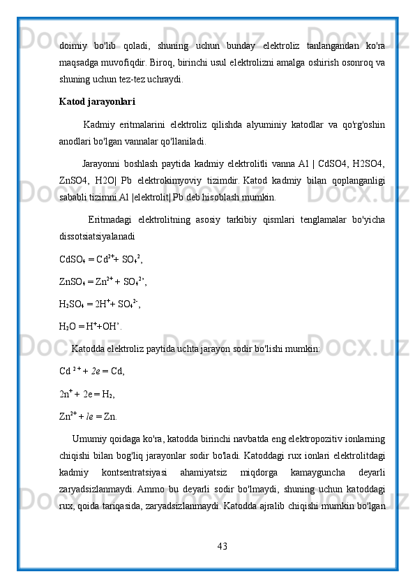 doimiy   bo'lib   qoladi,   shuning   uchun   bunday   elektroliz   tanlangandan   ko'ra
maqsadga muvofiqdir.   Biroq, birinchi usul elektrolizni amalga oshirish osonroq va
shuning uchun tez-tez uchraydi.
Katod jarayonlari
          Kadmiy   eritmalarini   elektroliz   qilishda   alyuminiy   katodlar   va   qo'rg'oshin
anodlari bo'lgan vannalar qo'llaniladi.
            Jarayonni   boshlash   paytida   kadmiy   elektrolitli   vanna   Al   |   CdSO4,   H2SO4,
ZnSO4,   H2O|   Pb   elektrokimyoviy   tizimdir.   Katod   kadmiy   bilan   qoplanganligi
sababli tizimni Al |elektrolit| Pb deb hisoblash mumkin.
          Eritmadagi   elektrolitning   asosiy   tarkibiy   qismlari   tenglamalar   bo'yicha
dissotsiatsiyalanadi
CdSO
4   = Cd 2+
+ SO
4 2
,
ZnSO
4   = Zn 2+
  + SO
4 2
’,
H
2 SO
4   = 2H +
+ SO
4 2-
,
H
2 O = H +
+OH’.
     Katodda elektroliz paytida uchta jarayon sodir bo'lishi mumkin:
Cd   2 +
  +   2e   = Cd,
2n +
  + 2e = H
2 ,
Zn 2+
  +   le   = Zn.
     Umumiy qoidaga ko'ra, katodda birinchi navbatda eng elektropozitiv ionlarning
chiqishi   bilan bog'liq  jarayonlar   sodir  bo'ladi.   Katoddagi   rux  ionlari   elektrolitdagi
kadmiy   kontsentratsiyasi   ahamiyatsiz   miqdorga   kamayguncha   deyarli
zaryadsizlanmaydi.   Ammo   bu   deyarli   sodir   bo'lmaydi,   shuning   uchun   katoddagi
rux, qoida tariqasida, zaryadsizlanmaydi.   Katodda ajralib chiqishi mumkin bo'lgan
43 