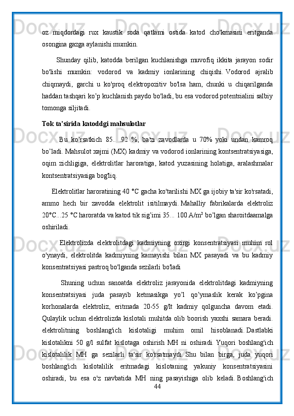 oz   miqdordagi   rux   kaustik   soda   qatlami   ostida   katod   cho'kmasini   eritganda
osongina gazga aylanishi mumkin.
          Shunday   qilib,   katodda   berilgan   kuchlanishga   muvofiq   ikkita   jarayon   sodir
bo'lishi   mumkin:   vodorod   va   kadmiy   ionlarining   chiqishi.   Vodorod   ajralib
chiqmaydi,   garchi   u   ko'proq   elektropozitiv   bo'lsa   ham,   chunki   u   chiqarilganda
haddan tashqari ko’p kuchlanish paydo bo'ladi, bu esa vodorod potentsialini salbiy
tomonga siljitadi.
Tok ta’sirida katoddgi mahsulotlar
          Bu   ko’rsatkich   85..   .92   %,   ba'zi   zavodlarda   u   70%   yoki   undan   kamroq
bo’ladi.   Mahsulot xajmi (MX) kadmiy va vodorod ionlarining kontsentratsiyasiga,
oqim   zichligiga,   elektrolitlar   haroratiga,   katod   yuzasining   holatiga,   aralashmalar
kontsentratsiyasiga bog'liq.
     Elektrolitlar haroratining 40 °C gacha ko'tarilishi MX ga ijobiy ta'sir ko'rsatadi,
ammo   hech   bir   zavodda   elektrolit   isitilmaydi.   Mahalliy   fabrikalarda   elektroliz
20°C...25 °C haroratda va katod tik sig’imi 35...   100 A/m 2
 bo’lgan sharoitdaamalga
oshiriladi.
          Elektrolizda   elektrolitdagi   kadmiyning   oxirgi   konsentratsiyasi   muhim   rol
o'ynaydi,   elektrolitda   kadmiyning   kamayishi   bilan   MX   pasayadi   va   bu   kadmiy
konsentratsiyasi pastroq bo'lganda sezilarli bo'ladi
          Shuning   uchun   sanoatda   elektroliz   jarayonida   elektrolitdagi   kadmiyning
konsentratsiyasi   juda   pasayib   ketmasikga   yo’l   qo’ymaslik   kerak   ko’pgina
korhonalarda   elektroliz,   eritmada   20-55   g/lt   kadmiy   qolguncha   davom   etadi.
Qulaylik   uchun   elektrolizda   kislotali   muhitda   olib   boorish   yaxshi   samara   beradi.
elektrolitning   boshlang'ich   kislotaligi   muhim   omil   hisoblanadi.   Dastlabki
kislotalikni   50   g/l   sulfat   kislotaga   oshirish   MH   ni   oshiradi.   Yuqori   boshlang'ich
kislotalilik   MH   ga   sezilarli   ta'sir   ko'rsatmaydi.   Shu   bilan   birga,   juda   yuqori
boshlang'ich   kislotalilik   eritmadagi   kislotaning   yakuniy   konsentratsiyasini
oshiradi,   bu   esa   o'z   navbatida   MH   ning   pasayishiga   olib   keladi.   Boshlang'ich
44 