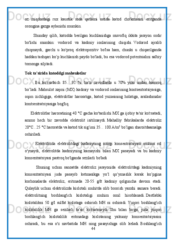 oz   miqdordagi   rux   kaustik   soda   qatlami   ostida   katod   cho'kmasini   eritganda
osongina gazga aylanishi mumkin.
          Shunday   qilib,   katodda   berilgan   kuchlanishga   muvofiq   ikkita   jarayon   sodir
bo'lishi   mumkin:   vodorod   va   kadmiy   ionlarining   chiqishi.   Vodorod   ajralib
chiqmaydi,   garchi   u   ko'proq   elektropozitiv   bo'lsa   ham,   chunki   u   chiqarilganda
haddan tashqari ko’p kuchlanish paydo bo'ladi, bu esa vodorod potentsialini salbiy
tomonga siljitadi.
Tok ta’sirida katoddgi mahsulotlar
          Bu   ko’rsatkich   85..   .92   %,   ba'zi   zavodlarda   u   70%   yoki   undan   kamroq
bo’ladi.   Mahsulot xajmi (MX) kadmiy va vodorod ionlarining kontsentratsiyasiga,
oqim   zichligiga,   elektrolitlar   haroratiga,   katod   yuzasining   holatiga,   aralashmalar
kontsentratsiyasiga bog'liq.
     Elektrolitlar haroratining 40 °C gacha ko'tarilishi MX ga ijobiy ta'sir ko'rsatadi,
ammo   hech   bir   zavodda   elektrolit   isitilmaydi.   Mahalliy   fabrikalarda   elektroliz
20°C...25 °C haroratda va katod tik sig’imi 35...   100 A/m 2
 bo’lgan sharoitdaamalga
oshiriladi.
          Elektrolizda   elektrolitdagi   kadmiyning   oxirgi   konsentratsiyasi   muhim   rol
o'ynaydi,   elektrolitda   kadmiyning   kamayishi   bilan   MX   pasayadi   va   bu   kadmiy
konsentratsiyasi pastroq bo'lganda sezilarli bo'ladi
          Shuning   uchun   sanoatda   elektroliz   jarayonida   elektrolitdagi   kadmiyning
konsentratsiyasi   juda   pasayib   ketmasikga   yo’l   qo’ymaslik   kerak   ko’pgina
korhonalarda   elektroliz,   eritmada   20-55   g/lt   kadmiy   qolguncha   davom   etadi.
Qulaylik   uchun   elektrolizda   kislotali   muhitda   olib   boorish   yaxshi   samara   beradi.
elektrolitning   boshlang'ich   kislotaligi   muhim   omil   hisoblanadi.   Dastlabki
kislotalikni   50   g/l   sulfat   kislotaga   oshirish   MH   ni   oshiradi.   Yuqori   boshlang'ich
kislotalilik   MH   ga   sezilarli   ta'sir   ko'rsatmaydi.   Shu   bilan   birga,   juda   yuqori
boshlang'ich   kislotalilik   eritmadagi   kislotaning   yakuniy   konsentratsiyasini
oshiradi,   bu   esa   o'z   navbatida   MH   ning   pasayishiga   olib   keladi.   Boshlang'ich
44