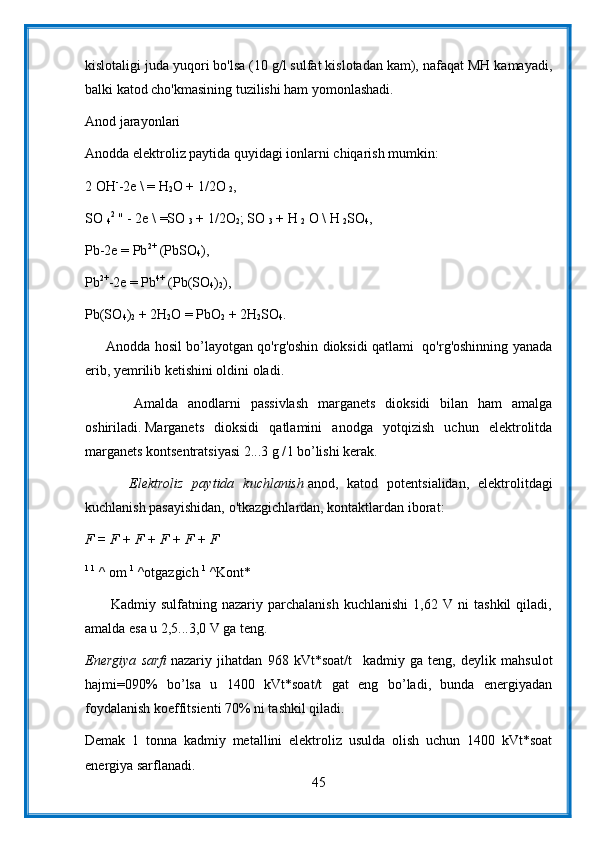 kislotaligi juda yuqori bo'lsa (10 g/l sulfat kislotadan kam), nafaqat MH kamayadi,
balki katod cho'kmasining tuzilishi ham yomonlashadi.
Anod jarayonlari
Anodda elektroliz paytida quyidagi ionlarni chiqarish mumkin:
2 OH -
-2e \ = H
2 O + 1/2O  
2 ,
SO  
4 2
  " - 2e \ =SO  
3   + 1/2O
2 ; SO  
3   + H  
2   O \ H  
2 SO
4 ,
Pb-2e = Pb 2+
  (PbSO
4 ),
Pb 2+
-2e = Pb 4+
  (Pb(SO
4 )
2 ),
Pb(SO
4 )
2   + 2H
2 O = PbO
2   + 2H
2 SO
4 .
       Anodda hosil bo’layotgan qo'rg'oshin dioksidi qatlami   qo'rg'oshinning yanada
erib, yemrilib ketishini oldini oladi.
          Amalda   anodlarni   passivlash   marganets   dioksidi   bilan   ham   amalga
oshiriladi.   Marganets   dioksidi   qatlamini   anodga   yotqizish   uchun   elektrolitda
marganets kontsentratsiyasi 2...3 g / l bo’lishi kerak.
          Elektroliz   paytida   kuchlanish   anod,   katod   potentsialidan,   elektrolitdagi
kuchlanish pasayishidan, o'tkazgichlardan, kontaktlardan iborat:
F = F + F + F + F + F
1 1
  ^ om   1
  ^otgazgich   1
  ^Kont*
          Kadmiy   sulfatning   nazariy   parchalanish   kuchlanishi   1,62   V   ni   tashkil   qiladi,
amalda esa u 2,5...3,0 V ga teng.
Energiya   sarfi   nazariy   jihatdan   968   kVt*soat/t     kadmiy   ga   teng,   deylik   mahsulot
hajmi=090%   bo’lsa   u   1400   kVt*soat/t   gat   eng   bo’ladi,   bunda   energiyadan
foydalanish koeffitsienti 70% ni tashkil qiladi.
Demak   1   tonna   kadmiy   metallini   elektroliz   usulda   olish   uchun   1400   kVt*soat
energiya sarflanadi.
45 