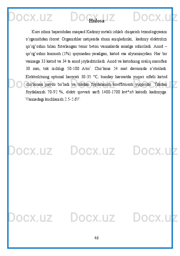 Hulosa
     Kurs ishini bajarishdan maqsad Kadmiy metali ishlab chiqarish texnologiyasini
o’rganishdan  iborat. Organishlar  natijasida  shuni  aniqladimki,   kadmiy elektrolizi
qo’rg’oshin   bilan   futerlangan   temir   beton   vannalarda   amalga   oshiriladi.   Anod   –
qo’rg’oshin   kumush   (1%)   quymadan   yasalgan,   katod   esa   alyuminiydan.   Har   bir
vannaga 33 katod va 34 ta anod joylashtiriladi. Anod va katodning oraliq masofasi
30   mm,   tok   zichligi   50-100   A/m2 .   Cho’kma   24   soat   davomida   o’stiriladi.
Elektrolitning   optimal   harorati   30-35   °C.   bunday   haroratda   yuqori   sifatli   katod
cho’kmasi   paydo   bo’ladi   va   tokdan   foydalanish   koeffitsienti   yuqoridir.   Tokdan
foydalanish   70-92   %,   elektr   quvvati   sarfi   1400-1700   kvt*s/t   katodli   kadmiyga.
Vannadagi kuchlanish 2.5-2.6V.
46 