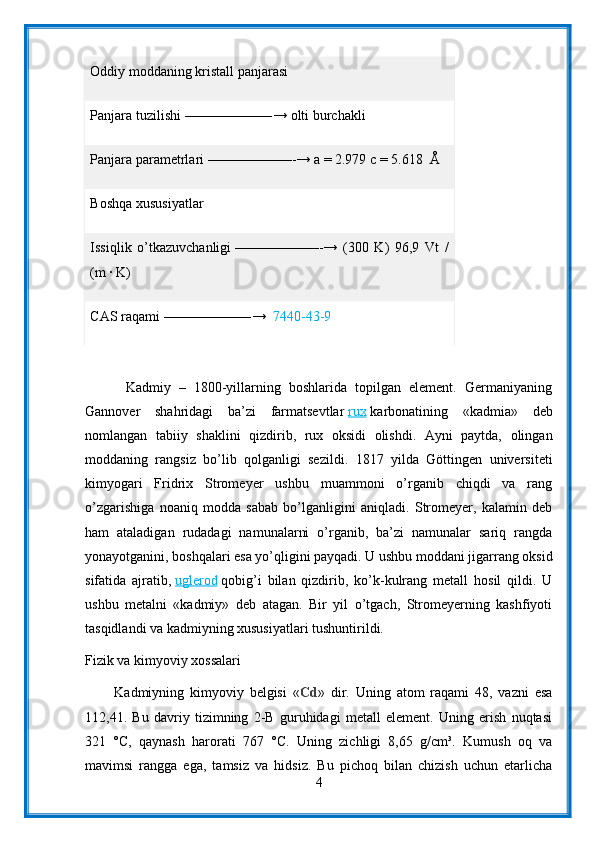 Oddiy moddaning   kristall panjarasi
Panjara tuzilishi   ——————-→ olti burchakli
Panjara parametrlari   ——————-→ a = 2.979 c = 5.618     Å
Boshqa xususiyatlar
Issiqlik   o’tkazuvchanligi   ——————-→   (300   K)   96,9   Vt   /
(m ∙ K)
CAS raqami   ——————-→     7440-43-9
          Kadmiy   –   1800-yillarning   boshlarida   topilgan   element.   Germaniyaning
Gannover   shahridagi   ba’zi   farmatsevtlar   rux   karbonatining   «kadmia»   deb
nomlangan   tabiiy   shaklini   qizdirib,   rux   oksidi   olishdi.   Ayni   paytda,   olingan
moddaning   rangsiz   bo’lib   qolganligi   sezildi.   1817   yilda   Göttingen   universiteti
kimyogari   Fridrix   Stromeyer   ushbu   muammoni   o’rganib   chiqdi   va   rang
o’zgarishiga   noaniq   modda   sabab   bo’lganligini   aniqladi.   Stromeyer,   kalamin   deb
ham   ataladigan   rudadagi   namunalarni   o’rganib,   ba’zi   namunalar   sariq   rangda
yonayotganini, boshqalari esa yo’qligini payqadi. U ushbu moddani jigarrang oksid
sifatida   ajratib,   uglerod   qobig’i   bilan   qizdirib,   ko’k-kulrang   metall   hosil   qildi.   U
ushbu   metalni   «kadmiy»   deb   atagan.   Bir   yil   o’tgach,   Stromeyerning   kashfiyoti
tasqidlandi va kadmiyning xususiyatlari tushuntirildi.
Fizik va kimyoviy xossalari
          Kadmiyning   kimyoviy   belgisi   « Cd »   dir.   Uning   atom   raqami   48,   vazni   esa
112,41.   Bu   davriy   tizimning   2-B   guruhidagi   metall   element.   Uning   erish   nuqtasi
321   °C,   qaynash   harorati   767   °C.   Uning   zichligi   8,65   g/cm³.   Kumush   oq   va
mavimsi   rangga   ega,   tamsiz   va   hidsiz.   Bu   pichoq   bilan   chizish   uchun   etarlicha
4 