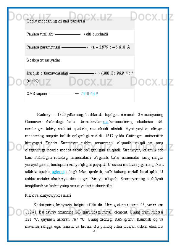 Oddiy moddaning   kristall panjarasi
Panjara tuzilishi   ——————-→ olti burchakli
Panjara parametrlari   ——————-→ a = 2.979 c = 5.618     Å
Boshqa xususiyatlar
Issiqlik   o’tkazuvchanligi   ——————-→   (300   K)   96,9   Vt   /
(m ∙ K)
CAS raqami   ——————-→     7440-43-9
          Kadmiy   –   1800-yillarning   boshlarida   topilgan   element.   Germaniyaning
Gannover   shahridagi   ba’zi   farmatsevtlar   rux   karbonatining   «kadmia»   deb
nomlangan   tabiiy   shaklini   qizdirib,   rux   oksidi   olishdi.   Ayni   paytda,   olingan
moddaning   rangsiz   bo’lib   qolganligi   sezildi.   1817   yilda   Göttingen   universiteti
kimyogari   Fridrix   Stromeyer   ushbu   muammoni   o’rganib   chiqdi   va   rang
o’zgarishiga   noaniq   modda   sabab   bo’lganligini   aniqladi.   Stromeyer,   kalamin   deb
ham   ataladigan   rudadagi   namunalarni   o’rganib,   ba’zi   namunalar   sariq   rangda
yonayotganini, boshqalari esa yo’qligini payqadi. U ushbu moddani jigarrang oksid
sifatida   ajratib,   uglerod   qobig’i   bilan   qizdirib,   ko’k-kulrang   metall   hosil   qildi.   U
ushbu   metalni   «kadmiy»   deb   atagan.   Bir   yil   o’tgach,   Stromeyerning   kashfiyoti
tasqidlandi va kadmiyning xususiyatlari tushuntirildi.
Fizik va kimyoviy xossalari
          Kadmiyning   kimyoviy   belgisi   « Cd »   dir.   Uning   atom   raqami   48,   vazni   esa
112,41.   Bu   davriy   tizimning   2-B   guruhidagi   metall   element.   Uning   erish   nuqtasi
321   °C,   qaynash   harorati   767   °C.   Uning   zichligi   8,65   g/cm³.   Kumush   oq   va
mavimsi   rangga   ega,   tamsiz   va   hidsiz.   Bu   pichoq   bilan   chizish   uchun   etarlicha
4