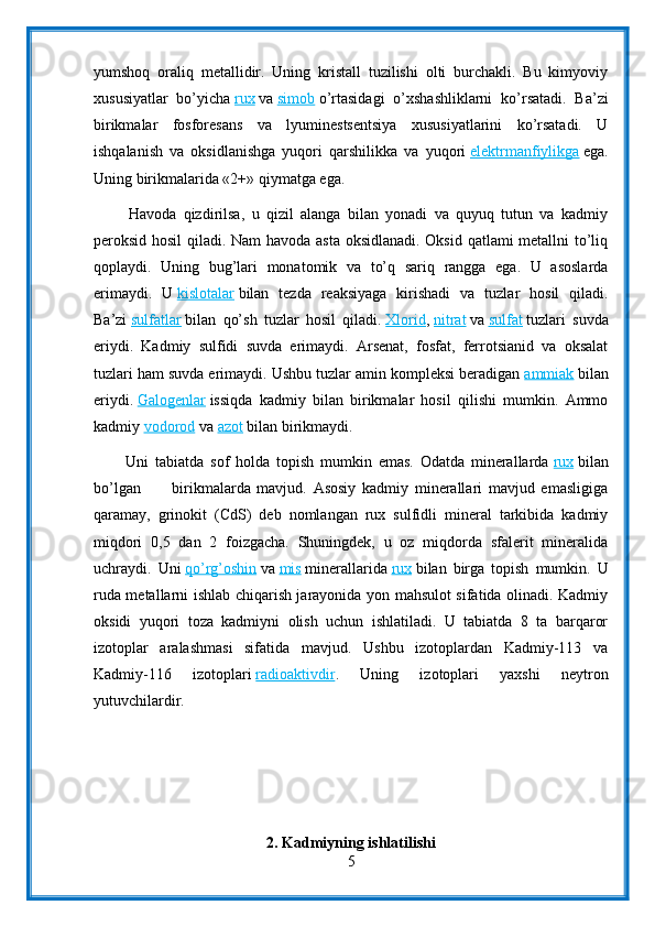 yumshoq   oraliq   metallidir.   Uning   kristall   tuzilishi   olti   burchakli.   Bu   kimyoviy
xususiyatlar   bo’yicha   rux   va   simob   o’rtasidagi   o’xshashliklarni   ko’rsatadi.   Ba’zi
birikmalar   fosforesans   va   lyuminestsentsiya   xususiyatlarini   ko’rsatadi.   U
ishqalanish   va   oksidlanishga   yuqori   qarshilikka   va   yuqori   elektrmanfiylikga   ega.
Uning birikmalarida «2+» qiymatga ega.
          Havoda   qizdirilsa,   u   qizil   alanga   bilan   yonadi   va   quyuq   tutun   va   kadmiy
peroksid hosil  qiladi. Nam havoda asta oksidlanadi. Oksid qatlami metallni to’liq
qoplaydi.   Uning   bug’lari   monatomik   va   to’q   sariq   rangga   ega.   U   asoslarda
erimaydi.   U   kislotalar   bilan   tezda   reaksiyaga   kirishadi   va   tuzlar   hosil   qiladi.
Ba’zi   sulfatlar   bilan   qo’sh   tuzlar   hosil   qiladi.   Xlorid ,   nitrat   va   sulfat   tuzlari   suvda
eriydi.   Kadmiy   sulfidi   suvda   erimaydi.   Arsenat,   fosfat,   ferrotsianid   va   oksalat
tuzlari ham suvda erimaydi. Ushbu tuzlar amin kompleksi beradigan   ammiak   bilan
eriydi.   Galogenlar   issiqda   kadmiy   bilan   birikmalar   hosil   qilishi   mumkin.   Ammo
kadmiy   vodorod   va   azot   bilan birikmaydi.
          Uni   tabiatda   sof   holda   topish   mumkin   emas.   Odatda   minerallarda   rux   bilan
bo’lgan           birikmalarda   mavjud.   Asosiy   kadmiy   minerallari   mavjud   emasligiga
qaramay,   grinokit   (CdS)   deb   nomlangan   rux   sulfidli   mineral   tarkibida   kadmiy
miqdori   0,5   dan   2   foizgacha.   Shuningdek,   u   oz   miqdorda   sfalerit   mineralida
uchraydi.   Uni   qo’rg’oshin   va   mis   minerallarida   rux   bilan   birga   topish   mumkin.   U
ruda metallarni ishlab chiqarish jarayonida yon mahsulot sifatida olinadi. Kadmiy
oksidi   yuqori   toza   kadmiyni   olish   uchun   ishlatiladi.   U   tabiatda   8   ta   barqaror
izotoplar   aralashmasi   sifatida   mavjud.   Ushbu   izotoplardan   Kadmiy-113   va
Kadmiy-116   izotoplari   radioaktivdir .   Uning   izotoplari   yaxshi   neytron
yutuvchilardir.
2. Kadmiyning ishlatilishi
5 