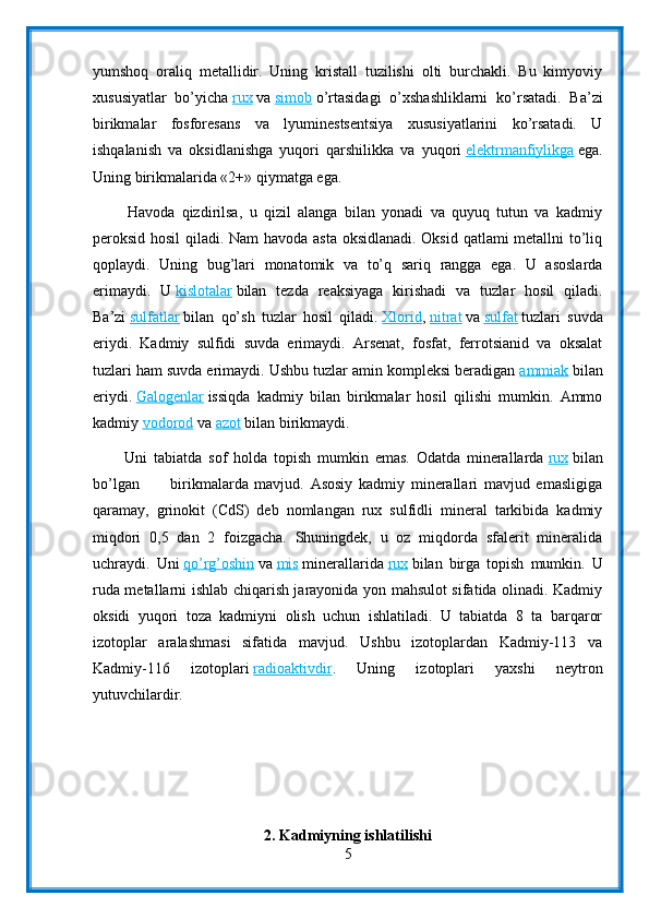 yumshoq   oraliq   metallidir.   Uning   kristall   tuzilishi   olti   burchakli.   Bu   kimyoviy
xususiyatlar   bo’yicha   rux   va   simob   o’rtasidagi   o’xshashliklarni   ko’rsatadi.   Ba’zi
birikmalar   fosforesans   va   lyuminestsentsiya   xususiyatlarini   ko’rsatadi.   U
ishqalanish   va   oksidlanishga   yuqori   qarshilikka   va   yuqori   elektrmanfiylikga   ega.
Uning birikmalarida «2+» qiymatga ega.
          Havoda   qizdirilsa,   u   qizil   alanga   bilan   yonadi   va   quyuq   tutun   va   kadmiy
peroksid hosil  qiladi. Nam havoda asta oksidlanadi. Oksid qatlami metallni to’liq
qoplaydi.   Uning   bug’lari   monatomik   va   to’q   sariq   rangga   ega.   U   asoslarda
erimaydi.   U   kislotalar   bilan   tezda   reaksiyaga   kirishadi   va   tuzlar   hosil   qiladi.
Ba’zi   sulfatlar   bilan   qo’sh   tuzlar   hosil   qiladi.   Xlorid ,   nitrat   va   sulfat   tuzlari   suvda
eriydi.   Kadmiy   sulfidi   suvda   erimaydi.   Arsenat,   fosfat,   ferrotsianid   va   oksalat
tuzlari ham suvda erimaydi. Ushbu tuzlar amin kompleksi beradigan   ammiak   bilan
eriydi.   Galogenlar   issiqda   kadmiy   bilan   birikmalar   hosil   qilishi   mumkin.   Ammo
kadmiy   vodorod   va   azot   bilan birikmaydi.
          Uni   tabiatda   sof   holda   topish   mumkin   emas.   Odatda   minerallarda   rux   bilan
bo’lgan           birikmalarda   mavjud.   Asosiy   kadmiy   minerallari   mavjud   emasligiga
qaramay,   grinokit   (CdS)   deb   nomlangan   rux   sulfidli   mineral   tarkibida   kadmiy
miqdori   0,5   dan   2   foizgacha.   Shuningdek,   u   oz   miqdorda   sfalerit   mineralida
uchraydi.   Uni   qo’rg’oshin   va   mis   minerallarida   rux   bilan   birga   topish   mumkin.   U
ruda metallarni ishlab chiqarish jarayonida yon mahsulot sifatida olinadi. Kadmiy
oksidi   yuqori   toza   kadmiyni   olish   uchun   ishlatiladi.   U   tabiatda   8   ta   barqaror
izotoplar   aralashmasi   sifatida   mavjud.   Ushbu   izotoplardan   Kadmiy-113   va
Kadmiy-116   izotoplari   radioaktivdir .   Uning   izotoplari   yaxshi   neytron
yutuvchilardir.
2. Kadmiyning ishlatilishi
5
