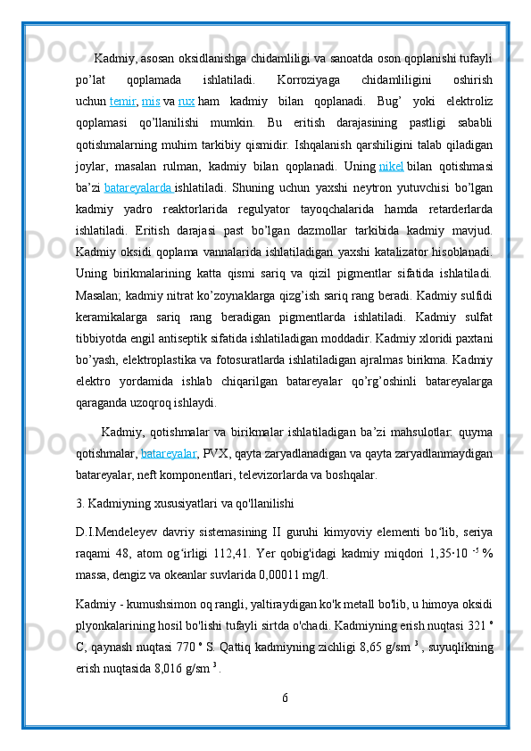       Kadmiy, asosan oksidlanishga chidamliligi va sanoatda oson qoplanishi tufayli
po’lat   qoplamada   ishlatiladi.   Korroziyaga   chidamliligini   oshirish
uchun   temir ,   mis   va   rux   ham   kadmiy   bilan   qoplanadi.   Bug’   yoki   elektroliz
qoplamasi   qo’llanilishi   mumkin.   Bu   eritish   darajasining   pastligi   sababli
qotishmalarning   muhim   tarkibiy   qismidir.   Ishqalanish   qarshiligini   talab   qiladigan
joylar,   masalan   rulman,   kadmiy   bilan   qoplanadi.   Uning   nikel   bilan   qotishmasi
ba’zi   batareyalarda        ishlatiladi.   Shuning   uchun   yaxshi   neytron   yutuvchisi   bo’lgan
kadmiy   yadro   reaktorlarida   regulyator   tayoqchalarida   hamda   retarderlarda
ishlatiladi.   Eritish   darajasi   past   bo’lgan   dazmollar   tarkibida   kadmiy   mavjud.
Kadmiy   oksidi   qoplama   vannalarida   ishlatiladigan   yaxshi   katalizator   hisoblanadi.
Uning   birikmalarining   katta   qismi   sariq   va   qizil   pigmentlar   sifatida   ishlatiladi.
Masalan; kadmiy nitrat ko’zoynaklarga qizg’ish sariq rang beradi. Kadmiy sulfidi
keramikalarga   sariq   rang   beradigan   pigmentlarda   ishlatiladi.   Kadmiy   sulfat
tibbiyotda engil antiseptik sifatida ishlatiladigan moddadir. Kadmiy xloridi paxtani
bo’yash, elektroplastika va fotosuratlarda ishlatiladigan ajralmas birikma. Kadmiy
elektro   yordamida   ishlab   chiqarilgan   batareyalar   qo’rg’oshinli   batareyalarga
qaraganda uzoqroq ishlaydi.
          Kadmiy,   qotishmalar   va   birikmalar   ishlatiladigan   ba’zi   mahsulotlar:   quyma
qotishmalar,   batareyalar , PVX, qayta zaryadlanadigan va qayta zaryadlanmaydigan
batareyalar, neft komponentlari, televizorlarda va boshqalar.
3. Kadmiyning xususiyatlari va qo'llanilishi
D.I.Mendeleyev   davriy   sistemasining   II   guruhi   kimyoviy   elementi   bo lib,   seriyaʻ
raqami   48,   atom   og irligi   112,41.   Yer   qobig'idagi   kadmiy   miqdori   1,35	
∙10  	ʻ -5  
%
massa, dengiz va okeanlar suvlarida 0,00011 mg/l.
Kadmiy - kumushsimon oq rangli, yaltiraydigan ko'k metall bo'lib, u himoya oksidi
plyonkalarining hosil bo'lishi tufayli sirtda o'chadi. Kadmiyning erish nuqtasi 321  o
C, qaynash nuqtasi 770   o  
S. Qattiq kadmiyning zichligi 8,65 g/sm   3  
, suyuqlikning
erish nuqtasida 8,016 g/sm  3 
.
6 