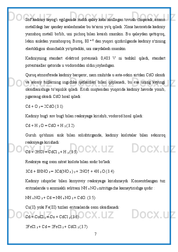 Sof kadmiy tayog'i egilganida xuddi qalay kabi xirillagan tovush chiqaradi, ammo
metalldagi har qanday aralashmalar bu ta'sirni yo'q qiladi. Xona haroratida kadmiy
yumshoq   metall   bo'lib,   uni   pichoq   bilan   kesish   mumkin.   Bu   qalaydan   qattiqroq,
lekin sinkdan yumshoqroq. Biroq, 80   o   C  
dan yuqori qizdirilganda kadmiy o'zining
elastikligini shunchalik yo'qotadiki, uni maydalash mumkin.
Kadmiyning   standart   elektrod   potensiali   0,403   V   ni   tashkil   qiladi,   standart
potentsiallar qatorida u vodoroddan oldin joylashgan.
Quruq atmosferada kadmiy barqaror, nam muhitda u asta-sekin sirtdan CdO oksidi
va   asosiy   tuzlarning   ingichka   qatlamlari   bilan   qoplanadi,   bu   esa   uning   keyingi
oksidlanishiga   to'sqinlik   qiladi.   Erish   nuqtasidan   yuqorida   kadmiy   havoda   yonib,
jigarrang oksidi CdO hosil qiladi :
Cd + O 
2  = 2CdO (3.1)
Kadmiy bug'i suv bug'i bilan reaksiyaga kirishib, vodorod hosil qiladi:
Cd + H 
2  O = CdO + H 
2  (3.2)
Guruh   qo'shnisi   sink   bilan   solishtirganda,   kadmiy   kislotalar   bilan   sekinroq
reaksiyaga kirishadi:
Cd + 2HCl = CdCl 
2  + H 
2  (3.3)
Reaksiya eng oson nitrat kislota bilan sodir bo'ladi:
3Cd + 8HNO 
3  = 3Cd(NO 
3  ) 
2  + 2NO↑ + 4H 
2  O (3.4)
Kadmiy   ishqorlar   bilan   kimyoviy   reaksiyaga   kirishmaydi.   Konsentrlangan   tuz
eritmalarida u ammiakli selitrani NH 
4  NO 
2  nitritigacha kamaytirishga qodir :
NH 
4  NO 
3  + Cd = NH 
4  NO 
2  + CdO. (3.5)
Cu(II) yoki Fe(III) tuzlari eritmalarida oson oksidlanadi:
Cd + CuCl 
2  = Cu + CdCl 
2  (3.6)
2FeCl 
3  + Cd = 2FeCl 
2  + CdCl 
2  (3.7)
7 