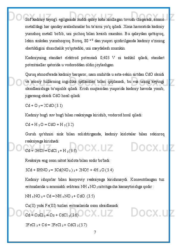 Sof kadmiy tayog'i egilganida xuddi qalay kabi xirillagan tovush chiqaradi, ammo
metalldagi har qanday aralashmalar bu ta'sirni yo'q qiladi. Xona haroratida kadmiy
yumshoq   metall   bo'lib,   uni   pichoq   bilan   kesish   mumkin.   Bu   qalaydan   qattiqroq,
lekin sinkdan yumshoqroq. Biroq, 80   o   C  
dan yuqori qizdirilganda kadmiy o'zining
elastikligini shunchalik yo'qotadiki, uni maydalash mumkin.
Kadmiyning   standart   elektrod   potensiali   0,403   V   ni   tashkil   qiladi,   standart
potentsiallar qatorida u vodoroddan oldin joylashgan.
Quruq atmosferada kadmiy barqaror, nam muhitda u asta-sekin sirtdan CdO oksidi
va   asosiy   tuzlarning   ingichka   qatlamlari   bilan   qoplanadi,   bu   esa   uning   keyingi
oksidlanishiga   to'sqinlik   qiladi.   Erish   nuqtasidan   yuqorida   kadmiy   havoda   yonib,
jigarrang oksidi CdO hosil qiladi :
Cd + O 
2  = 2CdO (3.1)
Kadmiy bug'i suv bug'i bilan reaksiyaga kirishib, vodorod hosil qiladi:
Cd + H 
2  O = CdO + H 
2  (3.2)
Guruh   qo'shnisi   sink   bilan   solishtirganda,   kadmiy   kislotalar   bilan   sekinroq
reaksiyaga kirishadi:
Cd + 2HCl = CdCl 
2  + H 
2  (3.3)
Reaksiya eng oson nitrat kislota bilan sodir bo'ladi:
3Cd + 8HNO 
3  = 3Cd(NO 
3  ) 
2  + 2NO↑ + 4H 
2  O (3.4)
Kadmiy   ishqorlar   bilan   kimyoviy   reaksiyaga   kirishmaydi.   Konsentrlangan   tuz
eritmalarida u ammiakli selitrani NH 
4  NO 
2  nitritigacha kamaytirishga qodir :
NH 
4  NO 
3  + Cd = NH 
4  NO 
2  + CdO. (3.5)
Cu(II) yoki Fe(III) tuzlari eritmalarida oson oksidlanadi:
Cd + CuCl 
2  = Cu + CdCl 
2  (3.6)
2FeCl 
3  + Cd = 2FeCl 
2  + CdCl 
2  (3.7)
7