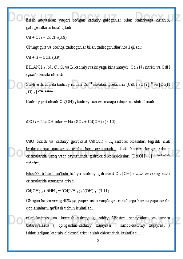 Erish   nuqtasidan   yuqori   bo'lgan   kadmiy   galogenlar   bilan   reaksiyaga   kirishib,
galogenidlarni hosil qiladi:
Cd + Cl 
2  = CdCl 
2  (3,8)
Oltingugurt va boshqa xalkogenlar bilan xalkogenidlar hosil qiladi:
Cd + S = CdS. (3.9)
BILAN H 
2  ,  N  ,  C  ,  Si  va  B  kadmiy reaksiyaga kirishmaydi. Cd 
3  N 
2  nitridi va CdH
2 gidridi  bilvosita olinadi.
Suvli eritmalarda kadmiy ionlari Cd  2+ 
akvakomplekslarni [Cd(H 
2  O) 
4  ]  2+ 
va [Cd(H
2  O) 
6  ]  2+ hosil qiladi 
.
Kadmiy gidroksidi Cd(OH) 
2  kadmiy tuzi eritmasiga ishqor qo'shib olinadi:
dSO 
4  + 2NaOH bilan = Na 
2  SO 
4  + Cd(OH) 
2  (3.10)
CdO   oksidi   va   kadmiy   gidroksid   Cd(OH)  
2   ning   amfoter   xossalari   tegishli   sink
birikmalariga   qaraganda   ancha   kam   aniqlanadi   .   Juda   konsentrlangan   ishqor
eritmalarida  uzoq  vaqt  qaynatishda  gidroksid  komplekslari  [Cd(OH)  
6   ]   4-   hosil   bo'lishi
qayd etilgan 
.
Murakkab   hosil   bo'lishi   tufayli   kadmiy   gidroksid   Cd   (OH)  
2   ammiak   NH   3   ning   suvli
eritmalarida osongina eriydi.
Cd(OH) 
2  + 6NH 
3  = [Cd(NH 
3  ) 
6  ](OH) 
2  . (3.11)
Olingan kadmiyning 40% ga yaqini oson zanglagan metallarga korroziyaga qarshi
qoplamalarni qo'llash uchun ishlatiladi.
nikel-kadmiy   va   kumush-kadmiy   ),   oddiy   Weston   xujayralari   va   zaxira
batareyalarda   (   qo'rg'oshin-kadmiy   xujayrasi   ,   simob-kadmiy   xujayrasi   )
ishlatiladigan kadmiy elektrodlarini ishlab chiqarishda ishlatiladi .
8 