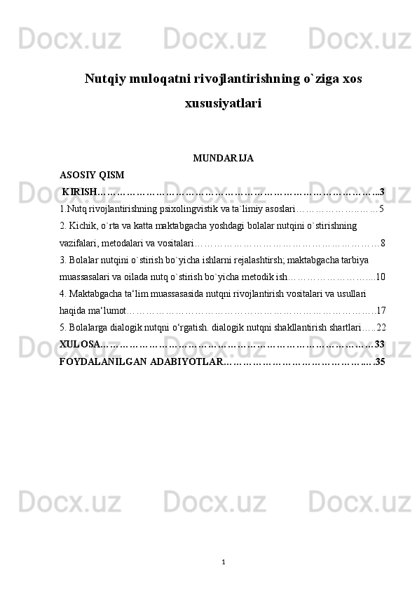 Nutqiy muloqatni rivojlantirishning o`ziga xos
xususiyatlari
MUNDARIJA
ASOSIY QISM 
 KIRISH…………………………………………………………………………...3
1.Nutq rivojlantirishning psixolingvistik va ta`limiy asoslari………………..……5
2. Kichik, o`rta va katta maktabgacha yoshdagi bolalar nutqini o`stirishning 
vazifalari, metodalari va vositalari…………………………………………………8
3. Bolalar nutqini o`stirish bo`yicha ishlarni rejalashtirsh; maktabgacha tarbiya 
muassasalari va oilada nutq o`stirish bo`yicha metodik ish……………………....10
4. Maktabgacha ta‘lim muassasasida nutqni rivojlantirish vositalari va usullari 
haqida ma‘lumot…………………………………………………………………..17
5. Bolalarga dialogik nutqni o‘rgatish. dialogik nutqni shakllantirish shartlari…..22
XULOSA…………………………………………………………………………33
FOYDALANILGAN ADABIYOTLAR…………………………………….….35
1