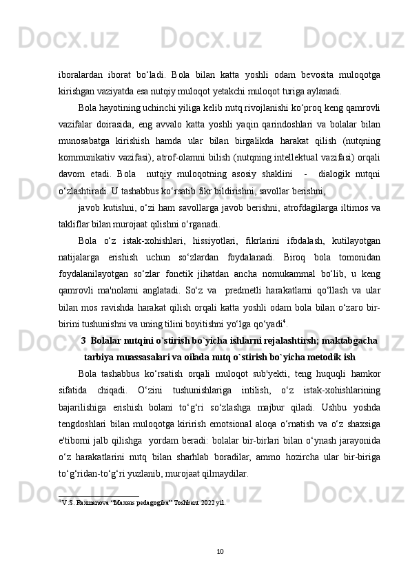 iboralardan   iborat   bo‘ladi.   Bola   bilan   katta   yoshli   odam   bevosita   muloqotga
kirishgan vaziyatda esa nutqiy muloqot yetakchi muloqot turiga aylanadi.
Bola hayotining uchinchi yiliga kelib nutq rivojlanishi ko‘proq keng qamrovli
vazifalar   doirasida,   eng   avvalo   katta   yoshli   yaqin   qarindoshlari   va   bolalar   bilan
munosabatga   kirishish   hamda   ular   bilan   birgalikda   harakat   qilish   (nutqning
kommunikativ vazifasi),  atrof-olamni   bilish  (nutqning intellektual   vazifasi)  orqali
davom   etadi.   Bola     nutqiy   muloqotning   asosiy   shaklini     -     dialogik   nutqni
o‘zlashtiradi. U tashabbus ko‘rsatib fikr bildirishni, savollar berishni, 
javob   kutishni,   o‘zi   ham   savollarga   javob   berishni,   atrofdagilarga   iltimos   va
takliflar bilan murojaat qilishni o‘rganadi.
Bola   o‘z   istak-xohishlari,   hissiyotlari,   fikrlarini   ifodalash,   kutilayotgan
natijalarga   erishish   uchun   so‘zlardan   foydalanadi.   Biroq   bola   tomonidan
foydalanilayotgan   so‘zlar   fonetik   jihatdan   ancha   nomukammal   bo‘lib,   u   keng
qamrovli   ma'nolarni   anglatadi.   So‘z   va     predmetli   harakatlarni   qo‘llash   va   ular
bilan   mos   ravishda   harakat   qilish   orqali   katta   yoshli   odam   bola   bilan   o‘zaro   bir-
birini tushunishni va uning tilini boyitishni yo‘lga qo‘yadi 4
. 
3  Bolalar nutqini o`stirish bo`yicha ishlarni rejalashtirsh; maktabgacha
tarbiya muassasalari va oilada nutq o`stirish bo`yicha metodik ish
Bola   tashabbus   ko‘rsatish   orqali   muloqot   sub'yekti,   teng   huquqli   hamkor
sifatida   chiqadi.   O‘zini   tushunishlariga   intilish,   o‘z   istak-xohishlarining
bajarilishiga   erishish   bolani   to‘g‘ri   so‘zlashga   majbur   qiladi.   Ushbu   yoshda
tengdoshlari   bilan   muloqotga   kirirish   emotsional   aloqa   o‘rnatish   va   o‘z   shaxsiga
e'tiborni   jalb  qilishga     yordam   beradi:  bolalar  bir-birlari  bilan  o‘ynash   jarayonida
o‘z   harakatlarini   nutq   bilan   sharhlab   boradilar,   ammo   hozircha   ular   bir-biriga
to‘g‘ridan-to‘g‘ri yuzlanib, murojaat qilmaydilar. 
4
  V.S. Raxmanova “Maxsus pedagogika” Toshkent 2022 yil.
10 