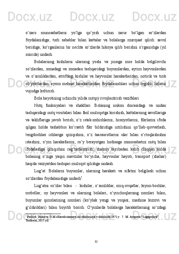 o‘zaro   munosabatlarni   yo‘lga   qo‘yish   uchun   zarur   bo‘lgan   so‘zlardan
foydalanishga;   turli   sabablar   bilan   kattalar   va   bolalarga   murojaat   qilish:   savol
berishga;   ko‘rganlarini   bir   nechta   so‘zlarda  hikoya   qilib  berishni   o‘rganishga   (yil
oxirida) undash.
Bolalarning   kishilarni   ularning   yoshi   va   jinsiga   mos   holda   belgilovchi
so‘zlardan,   xonadagi   va   xonadan   tashqaridagi   buyumlardan,   ayrim   hayvonlardan
va   o‘simliklardan,   atrofdagi   kishilar   va   hayvonlar   harakatlaridan,   notirik   va   tirik
ob'yektlardan,   ayrim   mehnat   harakatlaridan   foydalanishlari   uchun   tegishli   holatni
vujudga keltirish.
Bola hayotining uchinchi yilida nutqiy rivojlantirish vazifalari 
Nutq   funksiyalari   va   shakllari.   Bolaning   imkon   doirasidagi   va   undan
tashqaridagi nutq vositalari bilan faol muloqotga kirishish, kattalarning savollariga
va   takliflariga   javob   berish,   o‘z   istak-xohishlarini,   hissiyotlarini,   fikrlarini   ifoda
qilgan   holda   tashabbus   ko‘rsatib   fikr   bildirishga   intilishini   qo‘llab-quvvatlash;
tengdoshlari   ishlariga   qiziqishini,   o‘z   taassurotlarini   ular   bilan   o‘rtoqlashishni
istashini,   o‘yin   harakatlarini,   ro‘y   berayotgan   hodisaga   munosabatini   nutq   bilan
ifodalashga   qiziqishini   rag‘batlantirish;   shaxsiy   tajribadan   kelib   chiqqan   holda
bolaning   o‘ziga   yaqin   mavzular   bo‘yicha,   hayvonlar   hayoti,   transport   (shahar)
haqida vaziyatdan tashqari muloqot qilishga undash.
Lug‘at.   Bolalarni   buyumlar,   ularning   harakati   va   sifatini   belgilash   uchun
so‘zlardan foydalanishga undash 5
.
Lug‘atni   so‘zlar   bilan     -     kishilar,   o‘simliklar,   oziq-ovqatlar,   kiyim-boshlar,
mebellar,   uy   hayvonlari   va   ularning   bolalari,   o‘yinchoqlarning   nomlari   bilan,
buyumlar   qimslarining   nomlari   (ko‘ylak   yengi   va   yoqasi;   mashina   kuzovi   va
g‘ildiriklari)   bilan   boyitib   borish.   O‘yinlarda   bolalarga   harakatlarning   so‘zdagi
5
  Pod red. Dulneva. G.M.»Korreksionnaya rol obucheniya v shkole»M.1971 y.  7.  M. Ayupova “Logopediya” 
Toshkent, 2017 yil.
12 