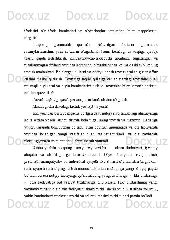 ifodasini   o‘z   ifoda   harakatlari   va   o‘yinchoqlar   harakatlari   bilan   taqqoslashni
o‘rgatish. 
Nutqning   grammatik   qurilishi.   Bildirilgan   fikrlarni   grammatik
rasmiylashtirishni,   ya'ni   so‘zlarni   o‘zgartirish   (soni,   kelishigi   va   vaqtiga   qarab),
ularni   gapda   kelishtirish,   kichraytiruvchi-erkalovchi   nomlarni,   tugallangan   va
tugallanmagan fe'llarni vujudga keltirishni o‘zlashtirishga ko‘maklashish.Nutqning
tovush madaniyati. Bolalarga unlilarni va oddiy undosh tovushlarni to‘g‘ri talaffuz
etishni   mashq   qildirish.   Tovushga   taqlid   qilishga   oid   so‘zlardagi   tovushlar   bilan
mustaqil o‘yinlarni va o‘yin harakatlarini turli xil tovushlar bilan kuzatib borishni
qo‘llab-quvvatlash.
Tovush taqlidiga qarab personajlarni tanib olishni o‘rgatish.
Maktabgacha davrdagi kichik yosh (3 - 5 yosh)
Ikki yoshdan besh yoshgacha bo‘lgan davr nutqiy rivojlanishdagi ahamiyatiga
ko‘ra o‘ziga xosdir: ushbu davrda bola tilga, uning tovush va mazmun jihatlariga
yuqori   darajada   beriluvchan   bo‘ladi.   Tilni   boyitish   muomalada   va   o‘z   faoliyatida
vujudga   keladigan   yangi   vazifalar   bilan   rag‘batlantiriladi,   va   o‘z   navbatida
ularning yanada rivojlantirish uchun sharoit yaratadi.
Ushbu   yoshda   nutqning   asosiy   irsiy   vazifasi     -     aloqa   funksiyasi,   ijtimoiy
aloqalar   va   atrofdagilarga   ta'siridan   iborat.   O‘yin   faoliyatini   rivojlantirish,
predmetli-manipulyativ   va   individual   syujetli-aks   ettirish   o‘yinlaridan   birgalikda-
rolli, syujetli-rolli o‘yinga o‘tish munosabati bilan muloqotga yangi ehtiyoj paydo
bo‘ladi, bu esa nutqiy faoliyatga qo‘shilishning yangi usullariga  -  fikr bildirishga
-     bola   faoliyatiga   oid   vaziyat   tuzilmasiga   olib   keladi.   Fikr   bildirishning   yangi
vazifaviy turlari: o‘z o‘yin faoliyatini sharhlovchi, sherik xulqini tartibga soluvchi,
yakin harakatlarni rejalashtiruvchi va rollarni taqsimlovchi turlari paydo bo‘ladi. 
13 