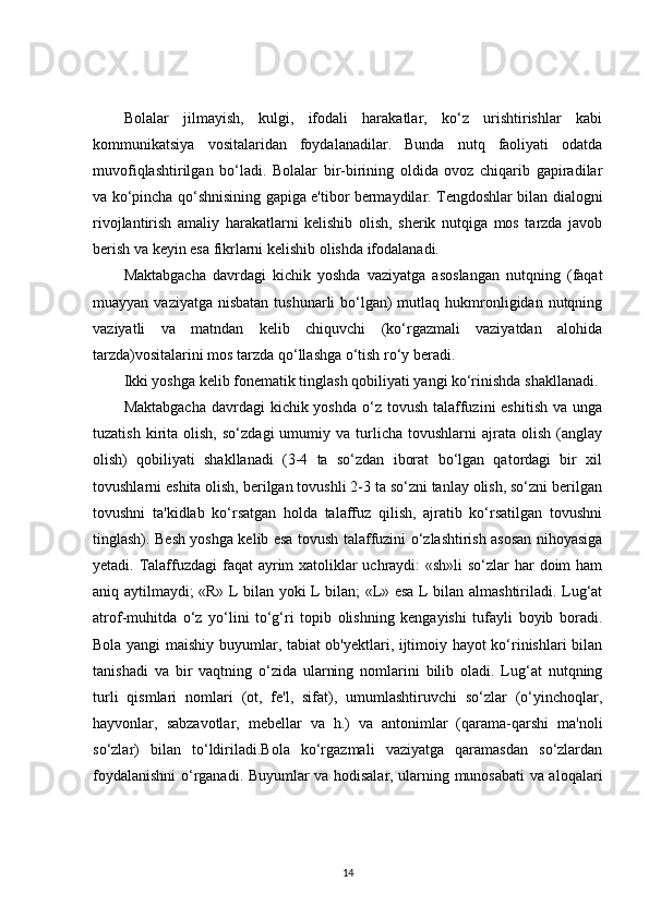 Bolalar   jilmayish,   kulgi,   ifodali   harakatlar,   ko‘z   urishtirishlar   kabi
kommunikatsiya   vositalaridan   foydalanadilar.   Bunda   nutq   faoliyati   odatda
muvofiqlashtirilgan   bo‘ladi.   Bolalar   bir-birining   oldida   ovoz   chiqarib   gapiradilar
va ko‘pincha qo‘shnisining gapiga e'tibor bermaydilar. Tengdoshlar bilan dialogni
rivojlantirish   amaliy   harakatlarni   kelishib   olish,   sherik   nutqiga   mos   tarzda   javob
berish va keyin esa fikrlarni kelishib olishda ifodalanadi. 
Maktabgacha   davrdagi   kichik   yoshda   vaziyatga   asoslangan   nutqning   (faqat
muayyan vaziyatga  nisbatan  tushunarli  bo‘lgan)  mutlaq hukmronligidan nutqning
vaziyatli   va   matndan   kelib   chiquvchi   (ko‘rgazmali   vaziyatdan   alohida
tarzda)vositalarini mos tarzda qo‘llashga o‘tish ro‘y beradi.
Ikki yoshga kelib fonematik tinglash qobiliyati yangi ko‘rinishda shakllanadi. 
Maktabgacha  davrdagi  kichik yoshda  o‘z tovush  talaffuzini  eshitish  va unga
tuzatish   kirita   olish,   so‘zdagi   umumiy   va  turlicha   tovushlarni   ajrata   olish   (anglay
olish)   qobiliyati   shakllanadi   (3-4   ta   so‘zdan   iborat   bo‘lgan   qatordagi   bir   xil
tovushlarni eshita olish, berilgan tovushli 2-3 ta so‘zni tanlay olish, so‘zni berilgan
tovushni   ta'kidlab   ko‘rsatgan   holda   talaffuz   qilish,   ajratib   ko‘rsatilgan   tovushni
tinglash). Besh yoshga kelib esa tovush talaffuzini o‘zlashtirish asosan nihoyasiga
yetadi. Talaffuzdagi  faqat ayrim xatoliklar  uchraydi: «sh»li  so‘zlar  har doim ham
aniq aytilmaydi; «R» L bilan yoki L bilan; «L» esa L bilan almashtiriladi. Lug‘at
atrof-muhitda   o‘z   yo‘lini   to‘g‘ri   topib   olishning   kengayishi   tufayli   boyib   boradi.
Bola yangi maishiy buyumlar, tabiat ob'yektlari, ijtimoiy hayot ko‘rinishlari bilan
tanishadi   va   bir   vaqtning   o‘zida   ularning   nomlarini   bilib   oladi.   Lug‘at   nutqning
turli   qismlari   nomlari   (ot,   fe'l,   sifat),   umumlashtiruvchi   so‘zlar   (o‘yinchoqlar,
hayvonlar,   sabzavotlar,   mebellar   va   h.)   va   antonimlar   (qarama-qarshi   ma'noli
so‘zlar)   bilan   to‘ldiriladi.Bola   ko‘rgazmali   vaziyatga   qaramasdan   so‘zlardan
foydalanishni o‘rganadi. Buyumlar va hodisalar, ularning munosabati va aloqalari
14 