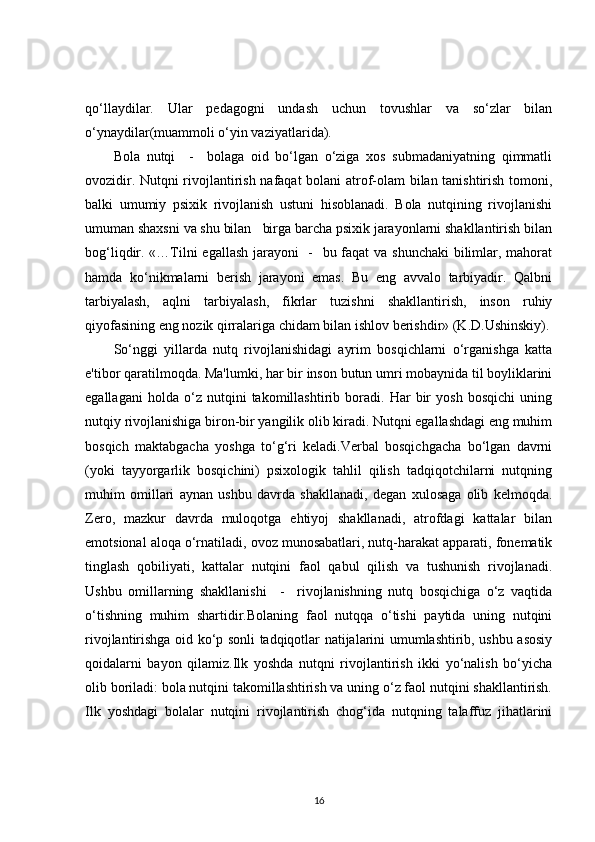qo‘llaydilar.   Ular   pedagogni   undash   uchun   tovushlar   va   so‘zlar   bilan
o‘ynaydilar(muammoli o‘yin vaziyatlarida).
Bola   nutqi     -     bolaga   oid   bo‘lgan   o‘ziga   xos   submadaniyatning   qimmatli
ovozidir. Nutqni rivojlantirish nafaqat  bolani atrof-olam bilan tanishtirish tomoni,
balki   umumiy   psixik   rivojlanish   ustuni   hisoblanadi.   Bola   nutqining   rivojlanishi
umuman shaxsni va shu bilan   birga barcha psixik jarayonlarni shakllantirish bilan
bog‘liqdir. «…Tilni egallash jarayoni    -   bu faqat va shunchaki  bilimlar, mahorat
hamda   ko‘nikmalarni   berish   jarayoni   emas.   Bu   eng   avvalo   tarbiyadir.   Qalbni
tarbiyalash,   aqlni   tarbiyalash,   fikrlar   tuzishni   shakllantirish,   inson   ruhiy
qiyofasining eng nozik qirralariga chidam bilan ishlov berishdir» (K.D.Ushinskiy).
So‘nggi   yillarda   nutq   rivojlanishidagi   ayrim   bosqichlarni   o‘rganishga   katta
e'tibor qaratilmoqda. Ma'lumki, har bir inson butun umri mobaynida til boyliklarini
egallagani   holda   o‘z   nutqini   takomillashtirib   boradi.   Har   bir   yosh   bosqichi   uning
nutqiy rivojlanishiga biron-bir yangilik olib kiradi. Nutqni egallashdagi eng muhim
bosqich   maktabgacha   yoshga   to‘g‘ri   keladi.Verbal   bosqichgacha   bo‘lgan   davrni
(yoki   tayyorgarlik   bosqichini)   psixologik   tahlil   qilish   tadqiqotchilarni   nutqning
muhim   omillari   aynan   ushbu   davrda   shakllanadi,   degan   xulosaga   olib   kelmoqda.
Zero,   mazkur   davrda   muloqotga   ehtiyoj   shakllanadi,   atrofdagi   kattalar   bilan
emotsional aloqa o‘rnatiladi, ovoz munosabatlari, nutq-harakat apparati, fonematik
tinglash   qobiliyati,   kattalar   nutqini   faol   qabul   qilish   va   tushunish   rivojlanadi.
Ushbu   omillarning   shakllanishi     -     rivojlanishning   nutq   bosqichiga   o‘z   vaqtida
o‘tishning   muhim   shartidir.Bolaning   faol   nutqqa   o‘tishi   paytida   uning   nutqini
rivojlantirishga oid ko‘p sonli tadqiqotlar natijalarini umumlashtirib, ushbu asosiy
qoidalarni   bayon   qilamiz.Ilk   yoshda   nutqni   rivojlantirish   ikki   yo‘nalish   bo‘yicha
olib boriladi: bola nutqini takomillashtirish va uning o‘z faol nutqini shakllantirish.
Ilk   yoshdagi   bolalar   nutqini   rivojlantirish   chog‘ida   nutqning   talaffuz   jihatlarini
16 