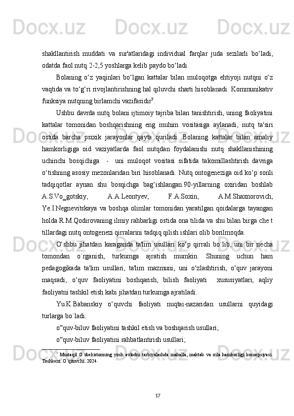 shakllantirish   muddati   va   sur'atlaridagi   individual   farqlar   juda   sezilarli   bo‘ladi,
odatda faol nutq 2-2,5 yoshlarga kelib paydo bo‘ladi. 
Bolaning   o‘z   yaqinlari   bo‘lgan   kattalar   bilan   muloqotga   ehtiyoji   nutqni   o‘z
vaqtida va to‘g‘ri rivojlantirishning hal qiluvchi sharti hisoblanadi. Kommunikativ
funksiya nutqning birlamchi vazifasidir 7
.
Ushbu davrda nutq bolani ijtimoiy tajriba bilan tanishtirish, uning faoliyatini
kattalar   tomonidan   boshqarishning   eng   muhim   vositasiga   aylanadi,   nutq   ta'siri
ostida   barcha   psixik   jarayonlar   qayta   quriladi.   Bolaning   kattalar   bilan   amaliy
hamkorligiga   oid   vaziyatlarda   faol   nutqdan   foydalanishi   nutq   shakllanishining
uchinchi   bosqichiga     -     uni   muloqot   vositasi   sifatida   takomillashtirish   davriga
o‘tishning asosiy mezonlaridan biri hisoblanadi. Nutq ontogeneziga oid ko‘p sonli
tadqiqotlar   aynan   shu   bosqichga   bag‘ishlangan.90-yillarning   oxiridan   boshlab
A.S.Vo‗gotskiy,   A.A.Leontyev,   F.A.Soxin,   A.M.Shaxnorovich,
Ye.I.Negnevitskaya   va   boshqa   olimlar   tomonidan   yaratilgan   qoidalarga   tayangan
holda R.M.Qodirovaning ilmiy rahbarligi ostida ona tilida va shu bilan birga che t
tillardagi nutq ontogenezi qirralarini tadqiq qilish ishlari olib borilmoqda.
O‘shbu   jihatdan   karaganda   ta'lim   usullari   ko‘p   qirrali   bo`lib,   uni   bir   necha
tomondan   o`rganish,   turkumga   ajratish   mumkin.   Shuning   uchun   ham
pedagogikada   ta'lim   usullari,   ta'lim   mazmuni,   uni   o‘zlashtirish,   o‘quv   jarayoni
maqsadi,   o‘quv   faoliyatini   boshqarish,   bilish   faoliyati     xususiyatlari,   aqliy
faoliyatni tashkil etish kabi jihatdan turkumga ajratiladi.
Yu.K.Babanskiy   o‘quvchi   faoliyati   nuqtai-nazaridan   usullarni   quyidagi
turlarga bo`ladi. 
o quv-biluv faoliyatini tashkil etish va boshqarish usullari;‟
o quv-biluv faoliyatini rahbatlantirish usullari;
‟
7
  Mustaqil   O`zbekistonning   yosh   avlodni   tarbiyalashda   mahalla,   maktab   va   oila   hamkorligi   konsepsiyasi.
Toshkent. O`qituvchi. 2024.
17 