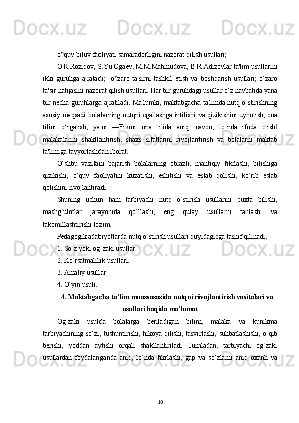 o quv-biluv faoliyati samaradorligini nazorat qilish usullari;‟
O.R.Roziqov, S.Yu.Ogaev, M.M.Mahmudova, B.R.Adizovlar ta'lim usullarini
ikki   guruhga   ajratadi;     o zaro   ta'sirni   tashkil   etish   va   boshqarish   usullari;   o‘zaro	
‟
ta'sir natijasini nazorat qilish usullari. Har bir guruhdagi usullar o‘z navbatida yana
bir necha guruhlarga ajratiladi. Ma'lumki, maktabgacha ta'limda nutq o‘stirishning
asosiy maqsadi bolalarning nutqni egallashga intilishi va qizikishini uyhotish, ona
tilini   o‘rgatish,   ya'ni   ―Fikrni   ona   tilida   aniq,   ravon,   lo`nda   ifoda   etish	
‖
malakalarini   shakllantirish,   shaxs   sifatlarini   rivojlantirish   va   bolalarni   maktab
ta'limiga tayyorlashdan iborat.
O‘shbu   vazifani   bajarish   bolalarning   obrazli,   mantiqiy   fikrlashi,   bilishiga
qizikishi,   o‘quv   faoliyatini   kuzatishi,   eshitishi   va   eslab   qolishi,   ko`rib   eslab
qolishini rivojlantiradi.
Shuning   uchun   ham   tarbiyachi   nutq   o‘stirish   usullarini   puxta   bilishi,
mashg‘ulotlar   jarayonida   qo`llashi,   eng   qulay   usullarni   tanlashi   va
takomillashtirishi lozim.
Pedagogik adabiyotlarda nutq o‘stirish usullari quyidagicga tasnif qilinadi;
1. So‘z yoki og‘zaki usullar.
2. Ko`rsatmalilik usullari.
3. Amaliy usullar.
4. O`yin usuli.
4. Maktabgacha ta‘lim muassasasida nutqni rivojlantirish vositalari va
usullari haqida ma‘lumot
Og‘zaki   usulda   bolalarga   beriladigan   bilim,   malaka   va   kunikma
tarbiyachining so‘zi, tushuntirishi, hikoya qilishi, tasvirlashi, suhbatlashishi, o‘qib
berishi,   yoddan   aytishi   orqali   shakllantiriladi.   Jumladan,   tarbiyachi   og‘zaki
usullardan   foydalanganda   aniq,   lo`nda   fikrlashi,   gap   va   so‘zlarni   aniq   oxanh   va
18 