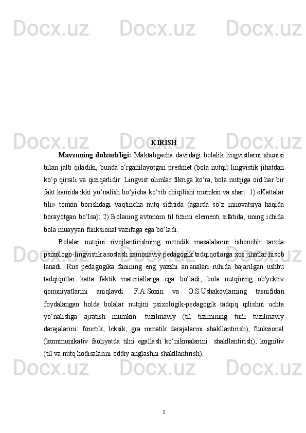 KIRISH
Mavzuning   dolzarbligi:   Maktabgacha   davrdagi   bolalik   lingvistlarni   shunisi
bilan jalb qiladiki, bunda o‘rganilayotgan predmet (bola nutqi)  lingvistik jihatdan
ko‘p qirrali va qiziqarlidir. Lingvist olimlar fikriga ko‘ra, bola nutqiga oid har bir
fakt kamida ikki yo‘nalish bo‘yicha ko‘rib chiqilishi mumkin va shart: 1) «Kattalar
tili»   tomon   borishdagi   vaqtincha   nutq   sifatida   (agarda   so‘z   innovatsiya   haqida
borayotgan bo‘lsa); 2) Bolaning avtonom til tizimi elementi sifatida, uning ichida
bola muayyan funksional vazifaga ega bo‘ladi. 
Bolalar   nutqini   rivojlantirishning   metodik   masalalarini   ishonchli   tarzda
psixologo-lingvistik asoslash zamonaviy pedagogik tadqiqotlarga xos jihatlar hisob
lanadi.   Rus   pedagogika   fanining   eng   yaxshi   an'analari   ruhida   bajarilgan   ushbu
tadqiqotlar   katta   faktik   materiallarga   ega   bo‘ladi,   bola   nutqining   ob'yektiv
qonuniyatlarini   aniqlaydi.   F.A.Soxin   va   O.S.Ushakovlarning   tasnifidan
foydalangan   holda   bolalar   nutqini   psixologik-pedagogik   tadqiq   qilishni   uchta
yo‘nalishga   ajratish   mumkin:   tuzilmaviy   (til   tizimining   turli   tuzilmaviy
darajalarini:   fonetik,   leksik,   gra   mmatik   darajalarini   shakllantirish),   funksional
(kommunikativ   faoliyatda   tilni   egallash   ko‘nikmalarini     shakllantirish);   kognitiv
(til va nutq hodisalarini oddiy anglashni shakllantirish). 
2 