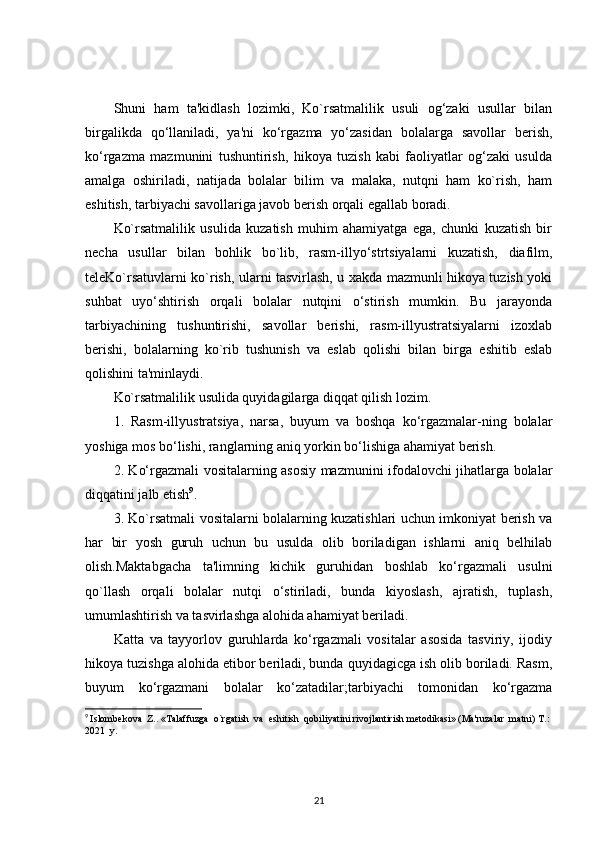 Shuni   ham   ta'kidlash   lozimki,   Ko`rsatmalilik   usuli   og‘zaki   usullar   bilan
birgalikda   qo‘llaniladi,   ya'ni   ko‘rgazma   yo‘zasidan   bolalarga   savollar   berish,
ko‘rgazma   mazmunini   tushuntirish,   hikoya   tuzish   kabi   faoliyatlar   og‘zaki   usulda
amalga   oshiriladi,   natijada   bolalar   bilim   va   malaka,   nutqni   ham   ko`rish,   ham
eshitish, tarbiyachi savollariga javob berish orqali egallab boradi.
Ko`rsatmalilik   usulida   kuzatish   muhim   ahamiyatga   ega,   chunki   kuzatish   bir
necha   usullar   bilan   bohlik   bo`lib,   rasm-illyo‘strtsiyalarni   kuzatish,   diafilm,
teleKo`rsatuvlarni ko`rish, ularni tasvirlash, u xakda mazmunli hikoya tuzish yoki
suhbat   uyo‘shtirish   orqali   bolalar   nutqini   o‘stirish   mumkin.   Bu   jarayonda
tarbiyachining   tushuntirishi,   savollar   berishi,   rasm-illyustratsiyalarni   izoxlab
berishi,   bolalarning   ko`rib   tushunish   va   eslab   qolishi   bilan   birga   eshitib   eslab
qolishini ta'minlaydi. 
Ko`rsatmalilik usulida quyidagilarga diqqat qilish lozim.
1.   Rasm-illyustratsiya,   narsa,   buyum   va   boshqa   ko‘rgazmalar-ning   bolalar
yoshiga mos bo‘lishi, ranglarning aniq yorkin bo‘lishiga ahamiyat berish.
2. Ko‘rgazmali vositalarning asosiy mazmunini ifodalovchi jihatlarga bolalar
diqqatini jalb etish 9
.
3. Ko`rsatmali vositalarni bolalarning kuzatishlari uchun imkoniyat berish va
har   bir   yosh   guruh   uchun   bu   usulda   olib   boriladigan   ishlarni   aniq   belhilab
olish.Maktabgacha   ta'limning   kichik   guruhidan   boshlab   ko‘rgazmali   usulni
qo`llash   orqali   bolalar   nutqi   o‘stiriladi,   bunda   kiyoslash,   ajratish,   tuplash,
umumlashtirish va tasvirlashga alohida ahamiyat beriladi. 
Katta   va   tayyorlov   guruhlarda   ko‘rgazmali   vositalar   asosida   tasviriy,   ijodiy
hikoya tuzishga alohida etibor beriladi, bunda quyidagicga ish olib boriladi. Rasm,
buyum   ko‘rgazmani   bolalar   ko‘zatadilar;tarbiyachi   tomonidan   ko‘rgazma
9
  Islombekova  Z.. «Talaffuzga  o`rgatish  va  eshitish  qobiliyatini rivojlantirish metodikasi» (Ma'ruzalar  matni) T.: 
2021  y.
21 