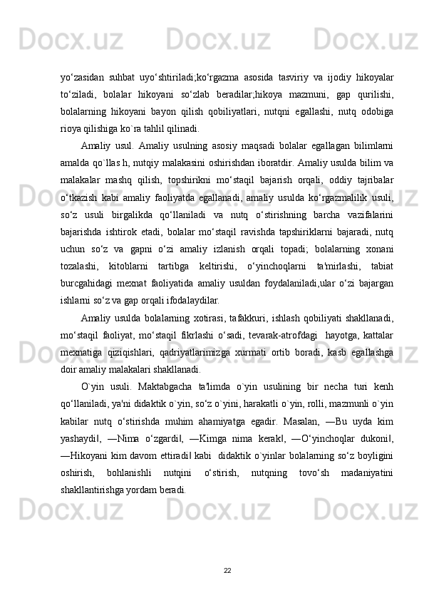 yo‘zasidan   suhbat   uyo‘shtiriladi;ko‘rgazma   asosida   tasviriy   va   ijodiy   hikoyalar
to‘ziladi,   bolalar   hikoyani   so‘zlab   beradilar;hikoya   mazmuni,   gap   qurilishi,
bolalarning   hikoyani   bayon   qilish   qobiliyatlari,   nutqni   egallashi,   nutq   odobiga
rioya qilishiga ko`ra tahlil qilinadi.
Amaliy   usul.   Amaliy   usulning   asosiy   maqsadi   bolalar   egallagan   bilimlarni
amalda qo`llas h, nutqiy malakasini oshirishdan iboratdir. Amaliy usulda bilim va
malakalar   mashq   qilish,   topshirikni   mo‘staqil   bajarish   orqali,   oddiy   tajribalar
o‘tkazish   kabi   amaliy   faoliyatda   egallanadi,   amaliy   usulda   ko‘rgazmalilik   usuli,
so‘z   usuli   birgalikda   qo‘llaniladi   va   nutq   o‘stirishning   barcha   vazifalarini
bajarishda   ishtirok   etadi,   bolalar   mo‘staqil   ravishda   tapshiriklarni   bajaradi,   nutq
uchun   so‘z   va   gapni   o‘zi   amaliy   izlanish   orqali   topadi;   bolalarning   xonani
tozalashi,   kitoblarni   tartibga   keltirishi,   o‘yinchoqlarni   ta'mirlashi,   tabiat
burcgahidagi   mexnat   faoliyatida   amaliy   usuldan   foydalaniladi,ular   o‘zi   bajargan
ishlarni so‘z va gap orqali ifodalaydilar.
Amaliy   usulda   bolalarning   xotirasi,   tafakkuri,   ishlash   qobiliyati   shakllanadi,
mo‘staqil   faoliyat,   mo‘staqil   fikrlashi   o‘sadi,   tevarak-atrofdagi     hayotga,   kattalar
mexnatiga   qiziqishlari,   qadriyatlarimizga   xurmati   ortib   boradi,   kasb   egallashga
doir amaliy malakalari shakllanadi.
O`yin   usuli.   Maktabgacha   ta'limda   o`yin   usulining   bir   necha   turi   kenh
qo‘llaniladi, ya'ni didaktik o`yin, so‘z o`yini, harakatli o`yin, rolli, mazmunli o`yin
kabilar   nutq   o‘stirishda   muhim   ahamiyatga   egadir.   Masalan,   ―Bu   uyda   kim
yashaydi ,   ―Nima   o‘zgardi ,   ―Kimga   nima   kerak ,   ―O‘yinchoqlar   dukoni ,‖ ‖ ‖ ‖
―Hikoyani kim davom ettiradi  kabi   didaktik o`yinlar bolalarning so‘z boyligini	
‖
oshirish,   bohlanishli   nutqini   o‘stirish,   nutqning   tovo‘sh   madaniyatini
shakllantirishga yordam beradi.
22 