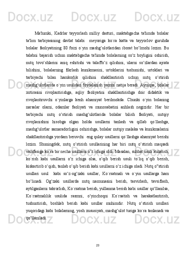 Ma'lumki,   Kadrlar   tayyorlash   milliy   dasturi,   maktabgacha   ta'limda   bolalar
ta'lim   tarbiyasining   davlat   talabi     meyoriga   ko`ra   katta   va   tayyorlov   guruhda
bolalar   faoliyatining   80   foizi   o`yin   mashg‘ulotlaridan   iborat   bo‘lmohi   lozim.   Bu
talabni   bajarish   uchun   maktabgacha   ta'limda   bolalarning   so‘z   boyligini   oshirish,
nutq   tovo‘shlarini   aniq   eshitishi   va   talaffo‘z   qilishini,   ularni   so‘zlardan   ajrata
bilishini,   bolalarning   fikrlash   kunikmasini,   urtoklarini   tushunishi,   urtoklari   va
tarbiyachi   bilan   hamkorlik   qilishini   shakllantirish   uchun   nutq   o‘stirish
mashg‘ulotlarida o`yin usulidan foydalanish yaxshi natija beradi. Ayniqsa, bolalar
xotirasini   rivojlantirishga,   aqliy   faoliyatini   shakllantirishga   doir   didaktik   va
rivojlantiruvchi   o`yinlarga   kenh   ahamiyat   berilmokda.   Chunki   o`yin   bolaning
narsalar   olami,   odamlar   faoliyati   va   munosabatini   anhlash   negizidir.   Har   bir
tarbiyachi   nutq   o‘stirish   mashg‘ulotlarida   bolalar   bilish   faoliyati,   nutqiy
rivojlanishini   hisobga   olgan   holda   usullarni   tanlash   va   qillab   qo`llashga,
mashg‘ulotlar  samaradorligini oshirishga, bolalar  nutqiy malaka va kunikmalarini
shakllantirishga yordam beruvchi   eng qulay usullarni qo`llashga ahamiyat berishi
lozim.   Shuningdek,   nutq   o‘stirish   usullarining   har   biri   nutq   o‘stirish   maqsadi
vazifasiga ko`ra bir necha usullarni o‘z ichiga oldi. Masalan, suhbat usuli kuzatish,
ko`rish   kabi   usullarni   o‘z   ichiga   olsa,   o‘qib   berish   usuli   to`liq   o‘qib   berish,
kiskartirib o‘qish, tanlab o‘qib berish kabi usullarni o‘z ichiga oladi. Nutq o stirish‟
usullari   usul     kabi   so‘z-og‘zaki   usullar,   Ko`rsatmali   va   o`yin   usullarga   ham
bo‘linadi.   Og‘zaki   usullarda   nutq   namunasini   berish,   tasvirlash,   tavsiflash,
aytilganlarni takrorlish, Ko`rsatma berish, yullanma berish kabi usullar qo‘llanilsa,
Ko`rsatmalilik   usulida   rasmni,   o‘yinchoqni   Ko`rsatish   va   harakatlantirish,
tushuntirish,   boshlab   berish   kabi   usullar   muhimdir.   Nutq   o‘stirish   usullari
yuqoridagi kabi bolalarning, yosh xususiyati, mashg‘ulot turiga ko`ra tanlanadi va
qo‘llaniladi.
23 