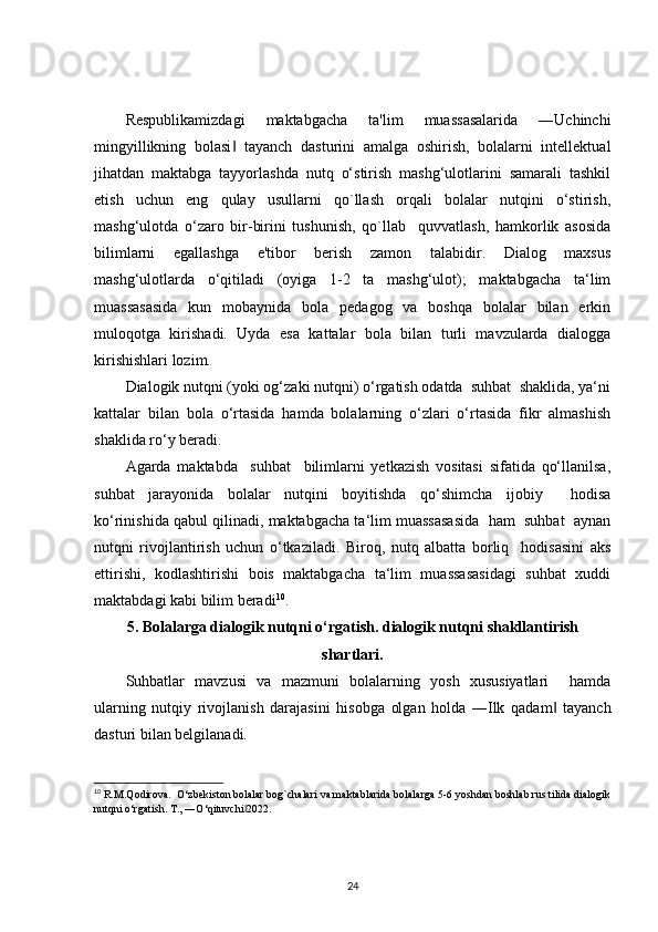 Respublikamizdagi   maktabgacha   ta'lim   muassasalarida   ―Uchinchi
mingyillikning   bolasi   tayanch   dasturini   amalga   oshirish,   bolalarni   intellektual‖
jihatdan   maktabga   tayyorlashda   nutq   o‘stirish   mashg‘ulotlarini   samarali   tashkil
etish   uchun   eng   qulay   usullarni   qo`llash   orqali   bolalar   nutqini   o‘stirish,
mashg‘ulotda   o‘zaro   bir-birini   tushunish,   qo`llab     quvvatlash,   hamkorlik   asosida
bilimlarni   egallashga   e'tibor   berish   zamon   talabidir.   Dialog   maxsus
mashg‘ulotlarda   o‘qitiladi   (oyiga   1-2   ta   mashg‘ulot);   maktabgacha   ta‘lim
muassasasida   kun   mobaynida   bola   pedagog   va   boshqa   bolalar   bilan   erkin
muloqotga   kirishadi.   Uyda   esa   kattalar   bola   bilan   turli   mavzularda   dialogga
kirishishlari lozim.
Dialogik nutqni (yoki og‘zaki nutqni) o‘rgatish odatda  suhbat  shaklida, ya‘ni
kattalar   bilan   bola   o‘rtasida   hamda   bolalarning   o‘zlari   o‘rtasida   fikr   almashish
shaklida ro‘y beradi.
Agarda   maktabda     suhbat     bilimlarni   yetkazish   vositasi   sifatida   qo‘llanilsa,
suhbat   jarayonida   bolalar   nutqini   boyitishda   qo‘shimcha   ijobiy     hodisa
ko‘rinishida qabul qilinadi, maktabgacha ta‘lim muassasasida  ham  suhbat  aynan
nutqni   rivojlantirish   uchun   o‘tkaziladi.   Biroq,   nutq   albatta   borliq     hodisasini   aks
ettirishi,   kodlashtirishi   bois   maktabgacha   ta‘lim   muassasasidagi   suhbat   xuddi
maktabdagi kabi bilim beradi 10
.
5. Bolalarga dialogik nutqni o‘rgatish. dialogik nutqni shakllantirish
shartlari.
Suhbatlar   mavzusi   va   mazmuni   bolalarning   yosh   xususiyatlari     hamda
ularning   nutqiy   rivojlanish   darajasini   hisobga   olgan   holda   ―Ilk   qadam   tayanch	
‖
dasturi bilan belgilanadi.
10
  R.M.Qodirova.  O‘zbekiston bolalar bog`chalari va maktablarida bolalarga 5-6 yoshdan boshlab rus tilida dialogik
nutqni o‘rgatish. T., ―O‘qituvchi 2022. 	
‖
24 