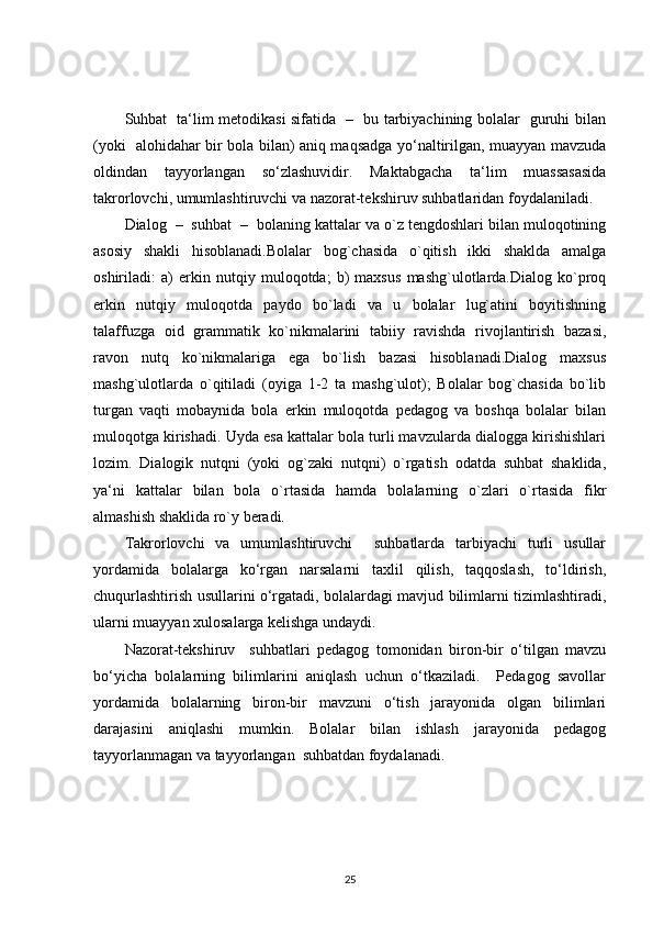 Suhbat   ta‘lim metodikasi sifatida   –   bu tarbiyachining bolalar   guruhi bilan
(yoki   alohidahar bir bola bilan) aniq maqsadga yo‘naltirilgan, muayyan mavzuda
oldindan   tayyorlangan   so‘zlashuvidir.   Maktabgacha   ta‘lim   muassasasida
takrorlovchi, umumlashtiruvchi va nazorat-tekshiruv suhbatlaridan foydalaniladi.
Dialog  –  suhbat  –  bolaning kattalar va о`z tengdoshlari bilan muloqotining
asosiy   shakli   hisoblanadi.Bolalar   bog`chasida   о`qitish   ikki   shaklda   amalga
oshiriladi:   a)   erkin   nutqiy   muloqotda;   b)   maxsus   mashg`ulotlarda.Dialog   kо`proq
erkin   nutqiy   muloqotda   paydo   bо`ladi   va   u   bolalar   lug`atini   boyitishning
talaffuzga   oid   grammatik   kо`nikmalarini   tabiiy   ravishda   rivojlantirish   bazasi,
ravon   nutq   kо`nikmalariga   ega   bо`lish   bazasi   hisoblanadi.Dialog   maxsus
mashg`ulotlarda   о`qitiladi   (oyiga   1-2   ta   mashg`ulot);   Bolalar   bog`chasida   bо`lib
turgan   vaqti   mobaynida   bola   erkin   muloqotda   pedagog   va   boshqa   bolalar   bilan
muloqotga kirishadi. Uyda esa kattalar bola turli mavzularda dialogga kirishishlari
lozim.   Dialogik   nutqni   (yoki   og`zaki   nutqni)   о`rgatish   odatda   suhbat   shaklida,
ya‘ni   kattalar   bilan   bola   о`rtasida   hamda   bolalarning   о`zlari   о`rtasida   fikr
almashish shaklida rо`y beradi.   
Takrorlovchi   va   umumlashtiruvchi     suhbatlarda   tarbiyachi   turli   usullar
yordamida   bolalarga   ko‘rgan   narsalarni   taxlil   qilish,   taqqoslash,   to‘ldirish,
chuqurlashtirish usullarini o‘rgatadi, bolalardagi mavjud bilimlarni tizimlashtiradi,
ularni muayyan xulosalarga kelishga undaydi.
Nazorat-tekshiruv     suhbatlari   pedagog   tomonidan   biron-bir   o‘tilgan   mavzu
bo‘yicha   bolalarning   bilimlarini   aniqlash   uchun   o‘tkaziladi.     Pedagog   savollar
yordamida   bolalarning   biron-bir   mavzuni   o‘tish   jarayonida   olgan   bilimlari
darajasini   aniqlashi   mumkin.   Bolalar   bilan   ishlash   jarayonida   pedagog
tayyorlanmagan va tayyorlangan  suhbatdan foydalanadi.
25 