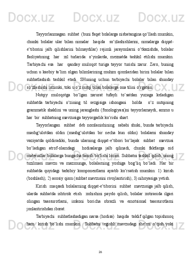Tayyorlanmagan  suhbat  (buni faqat bolalarga nisbatangina qo‘llash mumkin,
chunki   bolalar   ular   bilan   nimalar     haqida     so‘zlashishlarini,   nimalarga   diqqat-
e‘tiborini   jalb   qilishlarini   bilmaydilar)   rejimli   jarayonlarni   o‘tkazishda,   bolalar
faoliyatining     har     xil   turlarida:   o‘yinlarda,   mexnatda   tashkil   etilishi   mumkin.
Tarbiyachi   esa     har     qanday   muloqot   turiga   tayyor   turishi   zarur.   Zero,   buning
uchun u kasbiy  ta‘lim  olgan bilimlarining muhim  qismlaridan birini  bolalar  bilan
suhbatlashish   tashkil   etadi.   SHuning   uchun   tarbiyachi   bolalar   bilan   shunday
so‘zlashishi lozimki, toki u o‘z nutqi bilan bolalarga ona tilini o‘rgatsin.
Nutqiy   muloqotga   bo‘lgan   zarurat   tufayli   to‘satdan   yuzaga   keladigan
suhbatda   tarbiyachi   o‘zining   til   sezgisiga   ishongani     holda     o‘z   nutqining
grammatik  shaklini   va uning  jaranglashi   (fonologiyasi)ni  tayyorlamaydi,  ammo u
har  bir  suhbatning mavzusiga tayyorgarlik ko‘rishi shart.
Tayyorlangan     suhbat     deb   nomlanishining     sababi   shuki,   bunda   tarbiyachi
mashg‘ulotdan   oldin   (mashg‘ulotdan   bir   necha   kun   oldin)   bolalarni   shunday
vaziyatda   qoldiradiki,   bunda   ularning   diqqat-e‘tibori   bo‘lajak     suhbat     mavzusi
bo‘ladigan   atrof-olamdagi     hodisalarga   jalb   qilinadi,   chunki   faktlarga   oid
materiallar bolalarga bungacha tanish bo‘lishi lozim. Suhbatni tashkil qilish, uning
tuzilmasi   mavzu   va   mazmunga,   bolalarning   yoshiga   bog‘liq   bo‘ladi.   Har   bir
suhbatda   quyidagi   tarkibiy   komponentlarni   ajratib   ko‘rsatish   mumkin:   1)   kirish
(boshlash); 2) asosiy qism (suhbat mavzusini rivojlantirish); 3) nihoyasiga yetish.
Kirish     maqsadi  bolalarning  diqqat-e‘tiborini     suhbat    mavzusiga  jalb  qilish,
ularda   suhbatda   ishtirok   etish     xohishini   paydo   qilish,   bolalar   xotirasida   ilgari
olingan   taassurotlarni,   imkoni   boricha   obrazli   va   emotsional   taassurotlarni
jonlantirishdan iborat.
Tarbiyachi   suhbatlashadigan narsa (hodisa)   haqida   taklif qilgan topishmoq
ham     kirish   bo‘lishi   mumkin.     Suhbatni   tegishli   mavzudagi   she‘rni   o‘qish   yoki
26 