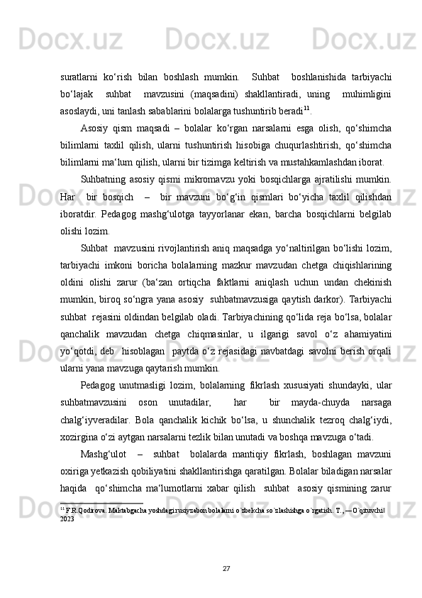 suratlarni   ko‘rish   bilan   boshlash   mumkin.     Suhbat     boshlanishida   tarbiyachi
bo‘lajak     suhbat     mavzusini   (maqsadini)   shakllantiradi,   uning     muhimligini
asoslaydi, uni tanlash sabablarini bolalarga tushuntirib beradi 11
.
Asosiy   qism   maqsadi   –   bolalar   ko‘rgan   narsalarni   esga   olish,   qo‘shimcha
bilimlarni   taxlil   qilish,   ularni   tushuntirish   hisobiga   chuqurlashtirish,   qo‘shimcha
bilimlarni ma‘lum qilish, ularni bir tizimga keltirish va mustahkamlashdan iborat.
Suhbatning   asosiy   qismi   mikromavzu   yoki   bosqichlarga   ajratilishi   mumkin.
Har     bir   bosqich     –     bir   mavzuni   bo‘g‘in   qismlari   bo‘yicha   taxlil   qilishdan
iboratdir.   Pedagog   mashg‘ulotga   tayyorlanar   ekan,   barcha   bosqichlarni   belgilab
olishi lozim. 
Suhbat   mavzusini rivojlantirish aniq maqsadga yo‘naltirilgan bo‘lishi lozim,
tarbiyachi   imkoni   boricha   bolalarning   mazkur   mavzudan   chetga   chiqishlarining
oldini   olishi   zarur   (ba‘zan   ortiqcha   faktlarni   aniqlash   uchun   undan   chekinish
mumkin, biroq so‘ngra yana asosiy   suhbatmavzusiga  qaytish darkor). Tarbiyachi
suhbat  rejasini oldindan belgilab oladi. Tarbiyachining qo‘lida reja bo‘lsa, bolalar
qanchalik   mavzudan   chetga   chiqmasinlar,   u   ilgarigi   savol   o‘z   ahamiyatini
yo‘qotdi,   deb     hisoblagan     paytda   o‘z   rejasidagi   navbatdagi   savolni   berish   orqali
ularni yana mavzuga qaytarish mumkin.
Pedagog   unutmasligi   lozim,   bolalarning   fikrlash   xususiyati   shundayki,   ular
suhbatmavzusini   oson   unutadilar,     har     bir   mayda-chuyda   narsaga
chalg‘iyveradilar.   Bola   qanchalik   kichik   bo‘lsa,   u   shunchalik   tezroq   chalg‘iydi,
xozirgina o‘zi aytgan narsalarni tezlik bilan unutadi va boshqa mavzuga o‘tadi.
Mashg‘ulot     –     suhbat     bolalarda   mantiqiy   fikrlash,   boshlagan   mavzuni
oxiriga yetkazish qobiliyatini shakllantirishga qaratilgan. Bolalar biladigan narsalar
haqida     qo‘shimcha   ma‘lumotlarni   xabar   qilish     suhbat     asosiy   qismining   zarur
11
  F.R.Qodirova. Maktabgacha yoshdagi rusiyzabon bolalarni o`zbekcha so`zlashishga o`rgatish. T., ―O`qituvchi  ‖
2023
27 