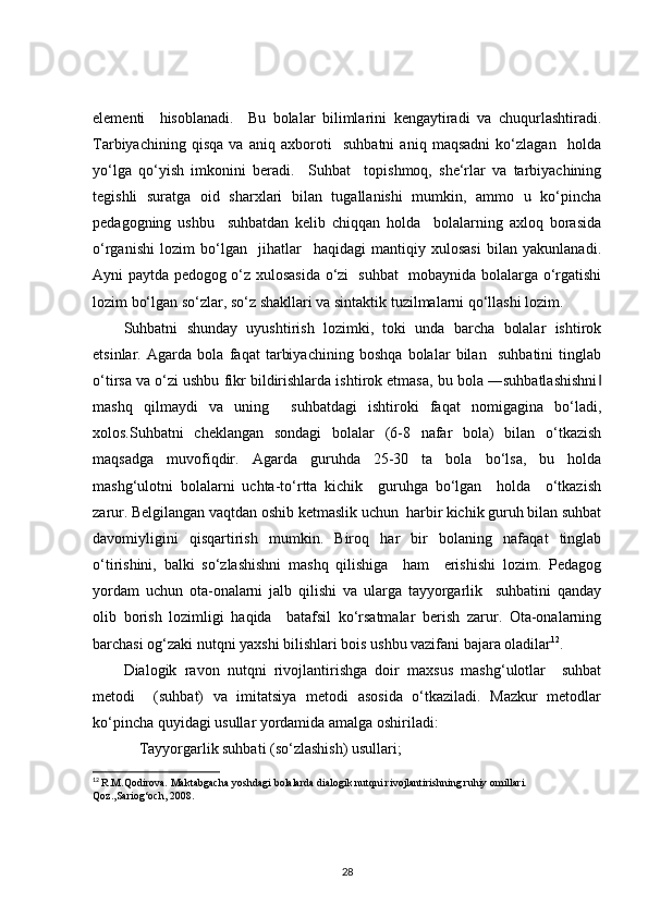elementi     hisoblanadi.     Bu   bolalar   bilimlarini   kengaytiradi   va   chuqurlashtiradi.
Tarbiyachining   qisqa   va   aniq   axboroti     suhbatni   aniq   maqsadni   ko‘zlagan     holda
yo‘lga   qo‘yish   imkonini   beradi.     Suhbat     topishmoq,   she‘rlar   va   tarbiyachining
tegishli   suratga   oid   sharxlari   bilan   tugallanishi   mumkin,   ammo   u   ko‘pincha
pedagogning   ushbu     suhbatdan   kelib   chiqqan   holda     bolalarning   axloq   borasida
o‘rganishi   lozim   bo‘lgan     jihatlar     haqidagi   mantiqiy   xulosasi   bilan   yakunlanadi.
Ayni paytda pedogog o‘z xulosasida o‘zi   suhbat   mobaynida bolalarga o‘rgatishi
lozim bo‘lgan so‘zlar, so‘z shakllari va sintaktik tuzilmalarni qo‘llashi lozim.
Suhbatni   shunday   uyushtirish   lozimki,   toki   unda   barcha   bolalar   ishtirok
etsinlar.   Agarda   bola   faqat   tarbiyachining   boshqa   bolalar   bilan     suhbatini   tinglab
o‘tirsa va o‘zi ushbu fikr bildirishlarda ishtirok etmasa, bu bola ―suhbatlashishni‖
mashq   qilmaydi   va   uning     suhbatdagi   ishtiroki   faqat   nomigagina   bo‘ladi,
xolos.Suhbatni   cheklangan   sondagi   bolalar   (6-8   nafar   bola)   bilan   o‘tkazish
maqsadga   muvofiqdir.   Agarda   guruhda   25-30   ta   bola   bo‘lsa,   bu   holda
mashg‘ulotni   bolalarni   uchta-to‘rtta   kichik     guruhga   bo‘lgan     holda     o‘tkazish
zarur. Belgilangan vaqtdan oshib ketmaslik uchun  harbir kichik guruh bilan suhbat
davomiyligini   qisqartirish   mumkin.   Biroq   har   bir   bolaning   nafaqat   tinglab
o‘tirishini,   balki   so‘zlashishni   mashq   qilishiga     ham     erishishi   lozim.   Pedagog
yordam   uchun   ota-onalarni   jalb   qilishi   va   ularga   tayyorgarlik     suhbatini   qanday
olib   borish   lozimligi   haqida     batafsil   ko‘rsatmalar   berish   zarur.   Ota-onalarning
barchasi og‘zaki nutqni yaxshi bilishlari bois ushbu vazifani bajara oladilar 12
.
Dialogik   ravon   nutqni   rivojlantirishga   doir   maxsus   mashg‘ulotlar     suhbat
metodi     (suhbat)   va   imitatsiya   metodi   asosida   o‘tkaziladi.   Mazkur   metodlar
ko‘pincha quyidagi usullar yordamida amalga oshiriladi:
    Tayyorgarlik suhbati (so‘zlashish) usullari; 
12
  R.M.Qodirova. Maktabgacha yoshdagi bolalarda dialogik nutqni rivojlantirishning ruhiy omillari. 
Qoz.,Sariog‘och, 2008.
28 
