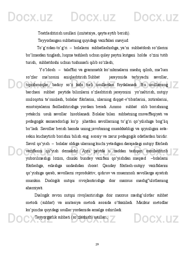    Teatrlashtirish usullari (imitatsiya, qayta aytib berish).
   Tayyorlangan suhbatning quyidagi vazifalari mavjud:
  To‘g‘ridan-to‘g‘ri  –  bolalarni  suhbatlashishga, ya‘ni  suhbatdosh so‘zlarini
bo‘lmasdan tinglash, luqma tashlash uchun qulay paytni kutgani  holda  o‘zini tutib
turish,  suhbatdoshi uchun tushunarli qilib so‘zlash;
      Yo‘ldosh     –     talaffuz   va   grammatik   ko‘nikmalarni   mashq   qilish,   ma‘lum
so‘zlar   ma‘nosini   aniqlashtirish.Suhbat     jarayonida   tarbiyachi   savollar,
topishmoqlar,   badiiy   so‘z   kabi   turli   usullardan   foydalanadi.   Bu   usullarning
barchasi     suhbat     paytida   bilimlarni   o‘zlashtirish   jarayonini     yo‘naltirish,   nutqiy
muloqotni   ta‘minlash,   bolalar   fikrlarini,   ularning   diqqat-e‘tiborlarini,   xotiralarini,
emotsiyalarini   faollashtirishga   yordam   beradi.   Ammo     suhbat     olib   borishning
yetakchi     usuli   savollar     hisoblanadi.   Bolalar   bilan     suhbatning   muvaffaqiyati   va
pedagogik   samaradorligi   ko‘p     jihatdan   savollarning   to‘g‘ri   qo‘yilishiga   bog‘liq
bo‘ladi. Savollar berish hamda uning javobining murakkabligi va qiyinligini asta-
sekin kuchaytirib borishni bilish eng  asosiy va zarur pedagogik odatlardan biridir.
Savol qo‘yish  –  bolalar oldiga ularning kuchi yetadigan darajadagi nutqiy fikrlash
vazifasini   qo‘yish   demakdir.   Ayni   paytda   u   xaddan   tashqari   osonlashtirib
yuborilmasligi   lozim,   chunki   bunday   vazifani   qo‘yishdan   maqsad     –bolalarni
fikrlashga,   eslashga   undashdan   iborat.   Qanday   fikrlash-nutqiy   vazifalarini
qo‘yishiga qarab, savollarni reproduktiv, qidiruv va muammoli savollarga ajratish
mumkin.   Dialogik   nutqni   rivojlantirishga   doir   maxsus   mashg ulotlarning‟
ahamiyati. 
Dialogik   ravon   nutqni   rivojlantirishga   doir   maxsus   mashg‘ulotlar   suhbat
metodi   (suhbat)   va   imitasiya   metodi   asosida   o‘tkaziladi.   Mazkur   metodlar
ko‘pincha quyidagi usullar yordamida amalga oshiriladi:
Tayyorgarlik suhbati (so‘zlashish) usullari;
29 