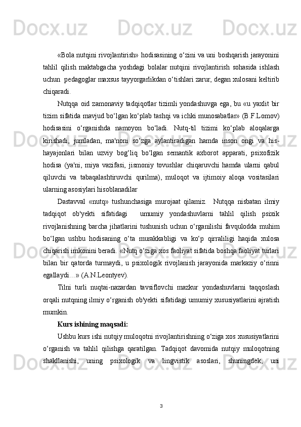 «Bola nutqini rivojlantirish» hodisasining o‘zini va uni boshqarish jarayonini
tahlil   qilish   maktabgacha   yoshdagi   bolalar   nutqini   rivojlantirish   sohasida   ishlash
uchun  pedagoglar maxsus tayyorgarlikdan o‘tishlari zarur, degan xulosani keltirib
chiqaradi.
Nutqqa oid zamonaviy tadqiqotlar  tizimli  yondashuvga  ega,  bu «u yaxlit  bir
tizim sifatida mavjud bo‘lgan ko‘plab tashqi va ichki munosabatlar» (B.F.Lomov)
hodisasini   o‘rganishda   namoyon   bo‘ladi.   Nutq-til   tizimi   ko‘plab   aloqalarga
kirishadi,   jumladan,   ma'noni   so‘zga   aylantiradigan   hamda   inson   ongi   va   his-
hayajonlari   bilan   uzviy   bog‘liq   bo‘lgan   semantik   axborot   apparati,   psixofizik
hodisa   (ya'ni,   miya   vazifasi,   jismoniy   tovushlar   chiqaruvchi   hamda   ularni   qabul
qiluvchi   va   tabaqalashtiruvchi   qurilma),   muloqot   va   ijtimoiy   aloqa   vositasilari
ularning asosiylari hisoblanadilar
Dastavval   «nutq»   tushunchasiga   murojaat   qilamiz.     Nutqqa   nisbatan   ilmiy
tadqiqot   ob'yekti   sifatidagi     umumiy   yondashuvlarni   tahlil   qilish   psixik
rivojlanishning   barcha   jihatlarini   tushunish   uchun   o‘rganilishi   favqulodda   muhim
bo‘lgan   ushbu   hodisaning   o‘ta   murakkabligi   va   ko‘p   qirraliligi   haqida   xulosa
chiqarish imkonini beradi. «Nutq o‘ziga xos faoliyat sifatida boshqa faoliyat turlari
bilan   bir   qatorda   turmaydi,   u   psixologik   rivojlanish   jarayonida   markaziy   o‘rinni
egallaydi…» (A.N.Leontyev).
Tilni   turli   nuqtai-nazardan   tavsiflovchi   mazkur   yondashuvlarni   taqqoslash
orqali nutqning ilmiy o‘rganish ob'yekti sifatidagi umumiy xususiyatlarini ajratish
mumkin.
Kurs ishining maqsadi:
Ushbu kurs ishi nutqiy muloqotni rivojlantirishning o‘ziga xos xususiyatlarini
o‘rganish   va   tahlil   qilishga   qaratilgan.   Tadqiqot   davomida   nutqiy   muloqotning
shakllanishi,   uning   psixologik   va   lingvistik   asoslari,   shuningdek,   uni
3 