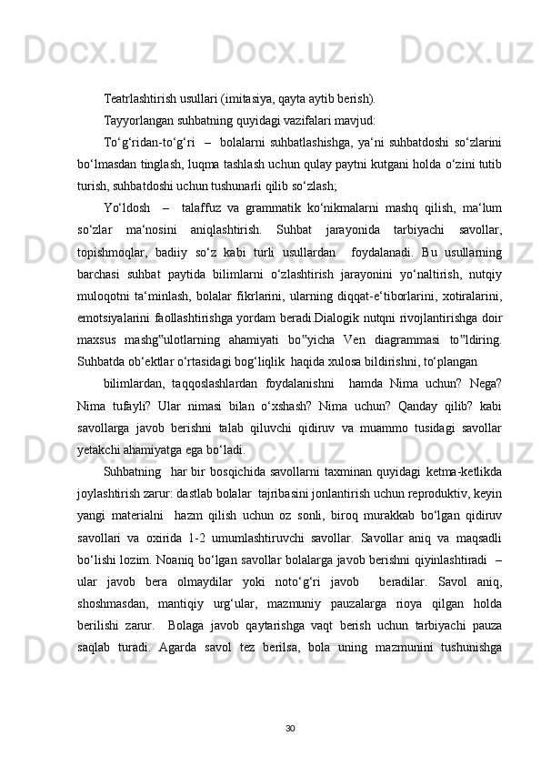 Teatrlashtirish usullari (imitasiya, qayta aytib berish). 
Tayyorlangan suhbatning quyidagi vazifalari mavjud:
To‘g‘ridan-to‘g‘ri     –     bolalarni   suhbatlashishga,   ya‘ni   suhbatdoshi   so‘zlarini
bo‘lmasdan tinglash, luqma tashlash uchun qulay paytni kutgani holda o‘zini tutib
turish, suhbatdoshi uchun tushunarli qilib so‘zlash;
Yo‘ldosh     –     talaffuz   va   grammatik   ko‘nikmalarni   mashq   qilish,   ma‘lum
so‘zlar   ma‘nosini   aniqlashtirish.   Suhbat   jarayonida   tarbiyachi   savollar,
topishmoqlar,   badiiy   so‘z   kabi   turli   usullardan     foydalanadi.   Bu   usullarning
barchasi   suhbat   paytida   bilimlarni   o‘zlashtirish   jarayonini   yo‘naltirish,   nutqiy
muloqotni   ta‘minlash,   bolalar   fikrlarini,   ularning   diqqat-e‘tiborlarini,   xotiralarini,
emotsiyalarini faollashtirishga yordam beradi.Dialogik nutqni rivojlantirishga doir
maxsus   mashg ulotlarning   ahamiyati   bo yicha   Ven   diagrammasi   to ldiring.‟ ‟ ‟
Suhbatda ob‘ektlar o‘rtasidagi bog‘liqlik  haqida xulosa bildirishni, to‘plangan 
bilimlardan,   taqqoslashlardan   foydalanishni     hamda   Nima   uchun?   Nega?
Nima   tufayli?   Ular   nimasi   bilan   o‘xshash?   Nima   uchun?   Qanday   qilib?   kabi
savollarga   javob   berishni   talab   qiluvchi   qidiruv   va   muammo   tusidagi   savollar
yetakchi ahamiyatga ega bo‘ladi.
Suhbatning     har   bir   bosqichida   savollarni   taxminan   quyidagi   ketma-ketlikda
joylashtirish zarur: dastlab bolalar  tajribasini jonlantirish uchun reproduktiv, keyin
yangi   materialni     hazm   qilish   uchun   oz   sonli,   biroq   murakkab   bo‘lgan   qidiruv
savollari   va   oxirida   1-2   umumlashtiruvchi   savollar.   Savollar   aniq   va   maqsadli
bo‘lishi lozim. Noaniq bo‘lgan savollar bolalarga javob berishni qiyinlashtiradi   –
ular   javob   bera   olmaydilar   yoki   noto‘g‘ri   javob     beradilar.   Savol   aniq,
shoshmasdan,   mantiqiy   urg‘ular,   mazmuniy   pauzalarga   rioya   qilgan   holda
berilishi   zarur.     Bolaga   javob   qaytarishga   vaqt   berish   uchun   tarbiyachi   pauza
saqlab   turadi.   Agarda   savol   tez   berilsa,   bola   uning   mazmunini   tushunishga
30 