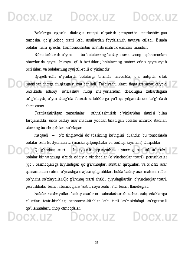 Bolalarga   og‘zaki   dialogik   nutqni   o‘rgatish   jarayonida   teatrlashtirilgan
tomosha,   qo‘g‘irchoq   teatri   kabi   usullardan   foydalanish   tavsiya   etiladi.   Bunda
bolalar  ham  ijrochi,  hamtomoshabin sifatida ishtirok etishlari mumkin.
Sahnalashtirish   o‘yini     –     bu   bolalarning   badiiy   asarni   uning     qahramonlari
obrazlarida   qayta     hikoya     qilib   berishlari;   bolalarning   matnni   erkin   qayta   aytib
berishlari va bolalarning syujetli-rolli o‘yinlaridir.
Syujetli-rolli   o‘yinlarda   bolalarga   birinchi   navbatda,   o‘z   nutqida   ertak
matnidan chetga chiqishga ruxsat beriladi. Tarbiyachi ularni faqat grammatika yoki
leksikada   adabiy   so‘zlashuv   nutqi   me‘yorlaridan   chekingan   xollardagina
to‘g‘rilaydi;   o‘yin   chog‘ida   fonetik   xatoliklarga   yo‘l   qo‘yilganida   uni   to‘g‘rilash
shart emas. 
Teatrlashtirilgan   tomoshalar     sahnalashtirish   o‘yinlaridan   shunisi   bilan
farqlanadiki,   unda   badiiy   asar   matnini   yoddan   biladigan   bolalar   ishtirok   etadilar,
ularning bu chiqishdan ko‘zlagan 
maqsadi     –     o‘z   tinglovchi   do‘stlarining   ko‘nglini   olishdir;   bu   tomoshada
bolalar teatr kostyumlarida (maska qalpoqchalar va boshqa kiyimlar) chiqadilar.
Qo‘g‘irchoq teatri   –   bu syujetli  «rejissyorlik» o‘yinning   har   xil turlaridir:
bolalar   bir   vaqtning   o‘zida   oddiy   o‘yinchoqlar   (o‘yinchoqlar   teatri),   petrushkalar
(qo‘l   barmoqlariga   kiyiladigan   qo‘g‘irchoqlar,   suratlar   qirqimlari   va   x.k.)ni   asar
qahramonlari rolini  o‘ynashga majbur qilganliklari holda badiiy asar matnini rollar
bo‘yicha   so‘zlaydilar.Qo‘g‘irchoq   tearti   shakli   quyidagilardir:   o‘yinchoqlar   teatri,
petrushkalar teatri, «barmoqlar» teatri, soya teatri, stol teatri, flanelegraf.
Bolalar   nashriyotlari   badiiy   asarlarni     sahnalashtirish   uchun   xalq   ertaklariga
siluetlar;   teatr-kitoblar;   panorama-kitoblar   kabi   turli   ko‘rinishdagi   ko‘rgazmali
qo‘llanmalarni chop etmoqdalar.
32 