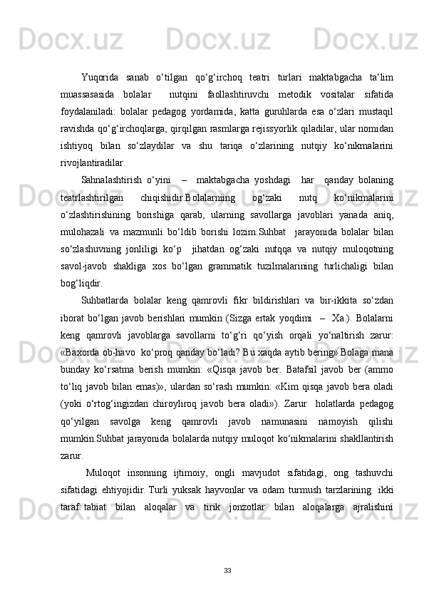 Yuqorida   sanab   o‘tilgan   qo‘g‘irchoq   teatri   turlari   maktabgacha   ta‘lim
muassasasida   bolalar     nutqini   faollashtiruvchi   metodik   vositalar   sifatida
foydalaniladi:   bolalar   pedagog   yordamida,   katta   guruhlarda   esa   o‘zlari   mustaqil
ravishda qo‘g‘irchoqlarga, qirqilgan rasmlarga rejissyorlik qiladilar, ular nomidan
ishtiyoq   bilan   so‘zlaydilar   va   shu   tariqa   o‘zlarining   nutqiy   ko‘nikmalarini
rivojlantiradilar.
Sahnalashtirish   o‘yini     –     maktabgacha   yoshdagi     har     qanday   bolaning
teatrlashtirilgan   chiqishidir.Bolalarniing   og‘zaki   nutq   ko‘nikmalarini
o‘zlashtirishining   borishiga   qarab,   ularning   savollarga   javoblari   yanada   aniq,
mulohazali   va   mazmunli   bo‘ldib   borishi   lozim.Suhbat     jarayonida   bolalar   bilan
so‘zlashuvning   jonliligi   ko‘p     jihatdan   og‘zaki   nutqqa   va   nutqiy   muloqotning
savol-javob   shakliga   xos   bo‘lgan   grammatik   tuzilmalarining   turlichaligi   bilan
bog‘liqdir.
Suhbatlarda   bolalar   keng   qamrovli   fikr   bildirishlari   va   bir-ikkita   so‘zdan
iborat   bo‘lgan   javob   berishlari   mumkin   (Sizga   ertak   yoqdimi     –     Xa.).   Bolalarni
keng   qamrovli   javoblarga   savollarni   to‘g‘ri   qo‘yish   orqali   yo‘naltirish   zarur:
«Baxorda ob-havo  ko‘proq qanday bo‘ladi? Bu xaqda aytib bering».Bolaga mana
bunday   ko‘rsatma   berish   mumkin:   «Qisqa   javob   ber.   Batafsil   javob   ber   (ammo
to‘liq   javob   bilan   emas)»,   ulardan   so‘rash   mumkin:   «Kim   qisqa   javob   bera   oladi
(yoki   o‘rtog‘ingizdan   chiroyliroq   javob   bera   oladi»).   Zarur     holatlarda   pedagog
qo‘yilgan   savolga   keng   qamrovli   javob   namunasini   namoyish   qilishi
mumkin.Suhbat jarayonida bolalarda nutqiy muloqot ko‘nikmalarini shakllantirish
zarur.
Muloqot   insonning   ijtimoiy,   ongli   mavjudot   sifatidagi,   ong   tashuvchi
sifatidagi   ehtiyojidir .   Turli   yuksak   hayvonlar   va   odam   turmush   tarzlarining     ikki
taraf :   tabiat   bilan   aloqalar   va   tirik   jonzotlar   bilan   aloqalarga   ajralishini
33 