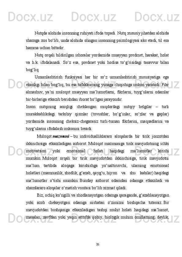 Nutqda alohida insonning ruhiyati ifoda topadi. Nutq xususiy jihatdan alohida
shaxsga xos bo‘lib, unda alohida olingan insonning psixologiyasi aks etadi, til esa
hamma uchun bittadir.
Nutq orqali bildirilgan ishoralar yordamida muayyan predmet, harakat, holat
va   h.k.   ifodalanadi.   So‘z   esa,   predmet   yoki   hodisa   to‘g‘risidagi   tasavvur   bilan
bog‘liq.
Umumlashtirish   funksiyasi   har   bir   so‘z   umumlashtirish   xususiyatiga   ega
ekanligi bilan bog‘liq, bu esa tafakkurning yuzaga chiqishiga imkon yaratadi. Fikr
almashuv,   ya’ni   muloqot   muayyan   ma’lumotlarni,   fikrlarni,   tuyg‘ularni   odamlar
bir-birlariga etkazib berishdan iborat bo‘lgan jarayondir.
Inson   nutqining   aniqligi   cheklangan   miqdordagi   nutqiy   belgilar   –   turli
murakkablikdagi   tarkibiy   qismlar   (tovushlar,   bo‘g‘inlar,   so‘zlar   va   gaplar)
yordamida   insonning   cheksiz-chegarasiz   turli-tuman   fikrlarini,   maqsadlarini   va
tuyg‘ularini ifodalash imkonini beradi.
Muloqot   mazmuni   –   bu   individualliklararo   aloqalarda   bir   tirik   jonzotdan
ikkinchisiga   etkaziladigan   axborot .   Muloqot   mazmuniga   tirik   mavjudotning   ichki
motivatsion   yoki   emotsional       holati   haqidagi   ma’lumotlar   kirishi
mumkin .   Muloqot   orqali   bir   tirik   mavjudotdan   ikkinchisiga,   tirik   mavjudotni
ma’lum   tartibda   aloqaga   kirishishga   yo‘naltiruvchi,   ularning   emotsional
holatlari   ( mamnunlik ,   shodlik ,   g‘azab ,   qayg‘u ,   hijron   va   shu   kabilar )   haqidagi
ma’lumotlar   o‘tishi   mumkin .   Bunday   axborot   odamdan   odamga   etkaziladi   va
shaxslararo aloqalar o‘rnatish vositasi bo‘lib xizmat qiladi .
Biz, ochiq ko‘ngilli va shodlanayotgan odamga qaraganda, g‘azablanayotgan
yoki   azob   chekayotgan   odamga   nisbatan   o‘zimizni   boshqacha   tutamiz .   Bir
mavjudotdan   boshqasiga   etkaziladigan   tashqi   muhit   holati   haqidagi   ma’lumot,
masalan,   xavfdan   yoki   yaqin   atrofda   ijobiy,   biologik   muhim   omillarning,   deylik,
35 