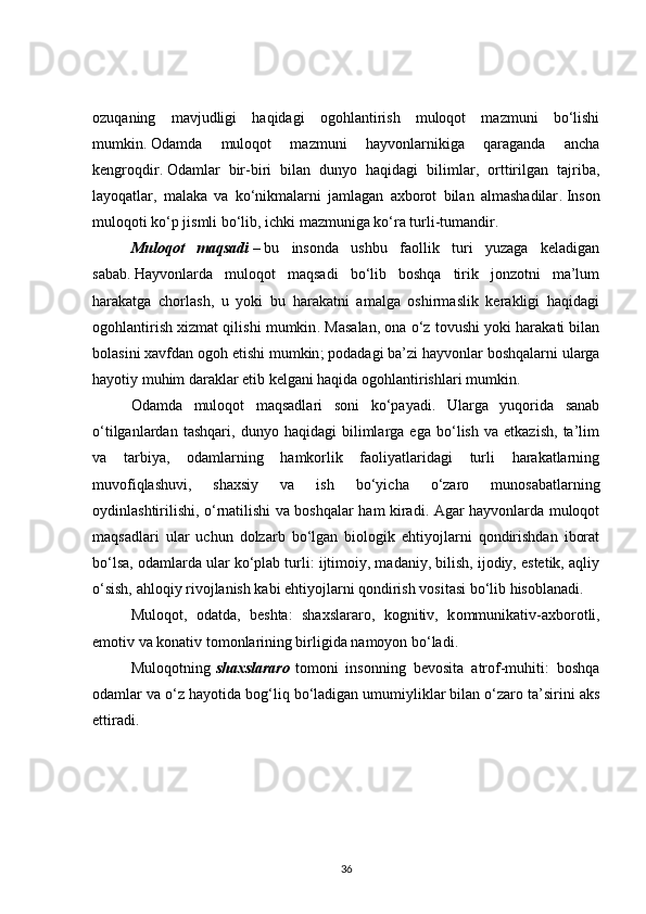 ozuqaning   mavjudligi   haqidagi   ogohlantirish   muloqot   mazmuni   bo‘lishi
mumkin .   Odamda   muloqot   mazmuni   hayvonlarnikiga   qaraganda   ancha
kengroqdir .   Odamlar   bir-biri   bilan   dunyo   haqidagi   bilimlar,   orttirilgan   tajriba,
layoqatlar,   malaka   va   ko‘nikmalarni   jamlagan   axborot   bilan   almashadilar .   Inson
muloqoti ko‘p jismli bo‘lib, ichki mazmuniga ko‘ra turli-tumandir .
Muloqot maqsadi   –   bu   insonda   ushbu   faollik   turi   yuzaga   keladigan
sabab .   Hayvonlarda   muloqot   maqsadi   bo‘lib   boshqa   tirik   jonzotni   ma’lum
harakatga   chorlash,   u   yoki   bu   harakatni   amalga   oshirmaslik   kerakligi   haqidagi
ogohlantirish xizmat qilishi mumkin . M asalan, ona o‘z tovushi yoki harakati bilan
bolasini xavfdan ogoh etishi mumkin ;   podadagi ba’zi hayvonlar boshqalarni ularga
hayotiy muhim daraklar etib kelgani haqida ogohlantirishlari mumkin .
Odamda   muloqot   maqsadlari   soni   ko‘payadi.   Ularga   yuqorida   sanab
o‘tilganlardan   tashqari,   dunyo   haqidagi   bilimlarga   ega   bo‘lish   va   etkazish,   ta’lim
va   tarbiya,   odamlarning   hamkorlik   faoliyatlaridagi   turli   harakatlarning
muvofiqlashuvi,   shaxsiy   va   ish   bo‘yicha   o‘zaro   munosabatlarning
oydinlashtirilishi, o‘rnatilishi va boshqalar ham kiradi. Agar hayvonlarda muloqot
maqsadlari   ular   uchun   dolzarb   bo‘lgan   biologik   ehtiyojlarni   qondirishdan   iborat
bo‘lsa, odamlarda ular ko‘plab turli: ijtimoiy, madaniy, bilish, ijodiy, estetik, aqliy
o‘sish, ahloqiy rivojlanish kabi ehtiyojlarni qondirish vositasi bo‘lib hisoblanadi.
Muloqot,   odatda,   beshta:   shaxslararo,   kognitiv,   k ommunikativ- axborotli,
emotiv va konativ tomonlarining birligida namoyon bo‘ladi .
Muloqotning   shaxslararo   tomoni   insonning   bevosita   atrof-muhiti:   boshqa
odamlar va o‘z hayotida bog‘liq bo‘ladigan umumiyliklar bilan o‘zaro ta’sirini aks
ettiradi .
36 