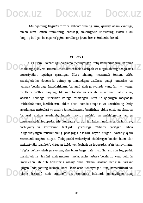 Muloqotning   k ognitiv   tomoni     suhbatdoshning   kim,   qanday   odam   ekanligi,
unlan   nima   kutish   mumkinligi   haqidagi,   shuningdek,   sherikning   shaxsi   bilan
bog‘liq bo‘lgan boshqa ko‘pgina savollarga javob berish imkonini beradi.
XULOSA
Kurs   ishini   dolzarbligi   bolalarda   uchraydigan   nutq   kamchiliklarini   bartaraf
etishning qulay va samarali metodlarini ishlab chiqish va o`rganishning o`ziga xos
xususiyatlari   topishga   qaratilgan.   Kurs   ishining   muammoli   tomoni   qilib,
mashg’ulotlar   davomida   doimiy   qo`llaniladigan   usullarni   yangi   tomonlari   va
yanada   bolalardagi   kamchiliklarni   bartaraf   etish   jarayonida   yangidan     –     yangi
usullarni   qo`llash   haqidagi   fikr   mulohazalar   va   ana   shu   muammoni   hal   etishga,
asoslab   berishga   urinishlar   ko`zga   tashlangan.   Muallif   qo`yilgan   maqsadga
erishishda   nutq   buzlishlarini   oldini   olish,   hamda   aniqlash   va   tuzatishning   ilmiy
asoslangan metodlari va amaliy tomondan nutq buzilishini oldini olish, aniqlash va
bartaraf   etishga   asoslanib,   hamda   maxsus   maktab   va   maktabgacha   tarbiya
muasasalarida   logopedik   ish   faoliyatini   to`g’ri   tashkillashtirish   asosida   ta’limiy,
tarbiyaviy   va   korreksion   faoliyatni   yuritishga   e’tiborni   qaratgan.   Ishda
o`rganilayotgan   muammoning   pedagogik   asoslari   bayon   etilgan.   Nazariy   qism
mazmunli   taqdim   etilgan.   Tadqiqotchi   imkoniyati   cheklangan   bolalar   bilan   ular
imkoniyatlaridan kelib chiqqan holda yondoshish va logopedik ta’sir tamoyillarini
to`g’ri   qo`llay   olish   jarayonini,   shu   bilan   birga   turli   metodlar   asosida   logopedik
mashg’ulotni     tashkil   etish   maxsus   maktabgacha   tarbiya   bolalarini   keng   qolipda
korreksion   ish   olib   borishning   asosiy   omili   ekanini   asoslab   berishga   harakat
qilgan.Tadqiqotning   birinchi   bobi   “Bolalarda   uchraydigan   nutq   kamchiliklari   va
ularni   bartaraf   etish   omillari”   deb   nomlanib   bolalarda   uchraydigan   nutq
37 
